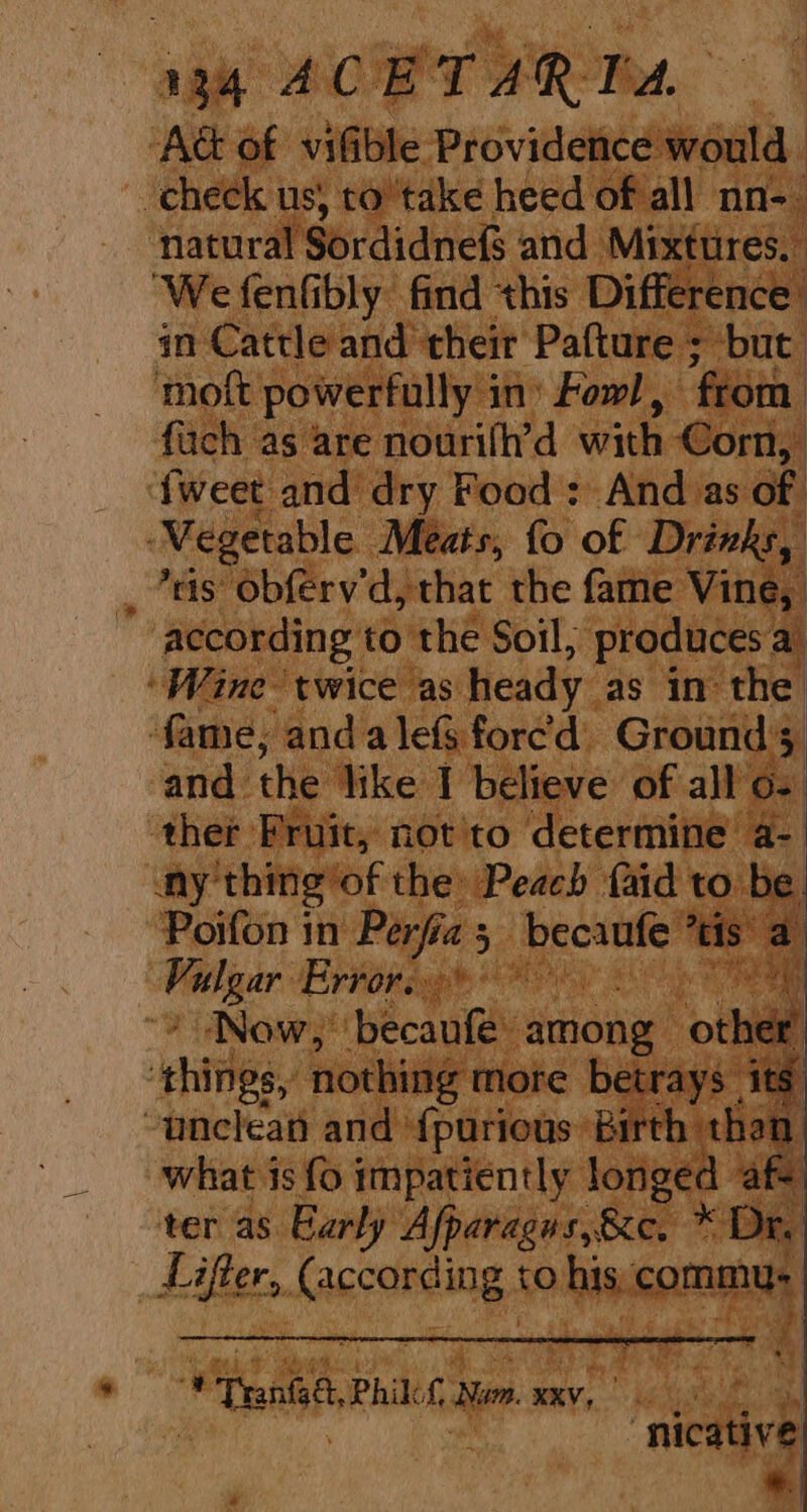 134° ACE'T ARP. AG of vifible Providence would ‘check us, to’'take heed of all nn-_ natural Sordidnefs and Mixttres. ‘We fenfibly find this Difference. in Cattle and their Pafture ; but moft powerfully 3 in’ Fowl, from: fach as are nourilh’d with Corn, {weet and dry Food: And as of ‘Wegetable Meats, fo of Drinks, _ *4is obferv'd, that the fame Vine, according to the Soil, produces a ‘Wine twice as heady as in the. fame, anda lefs forced Grounds and. the like I believe of all c- ther Fruit, not to determine a- Ay thing’ ‘of the: Peach faid to be. Poifon in Perfic “3 becanfe tis: 7 oie Error. ) ~~ Now, boast among othidd : things, nothing more betrays its “unclean and f{purious Birth: than. what is fo impatiently longed af ter as Early Afparagns,&amp;c. * Diy Lifter, {according to ais commu, ePranthe. Phils a xXKV, | eb Yi : ‘nicative