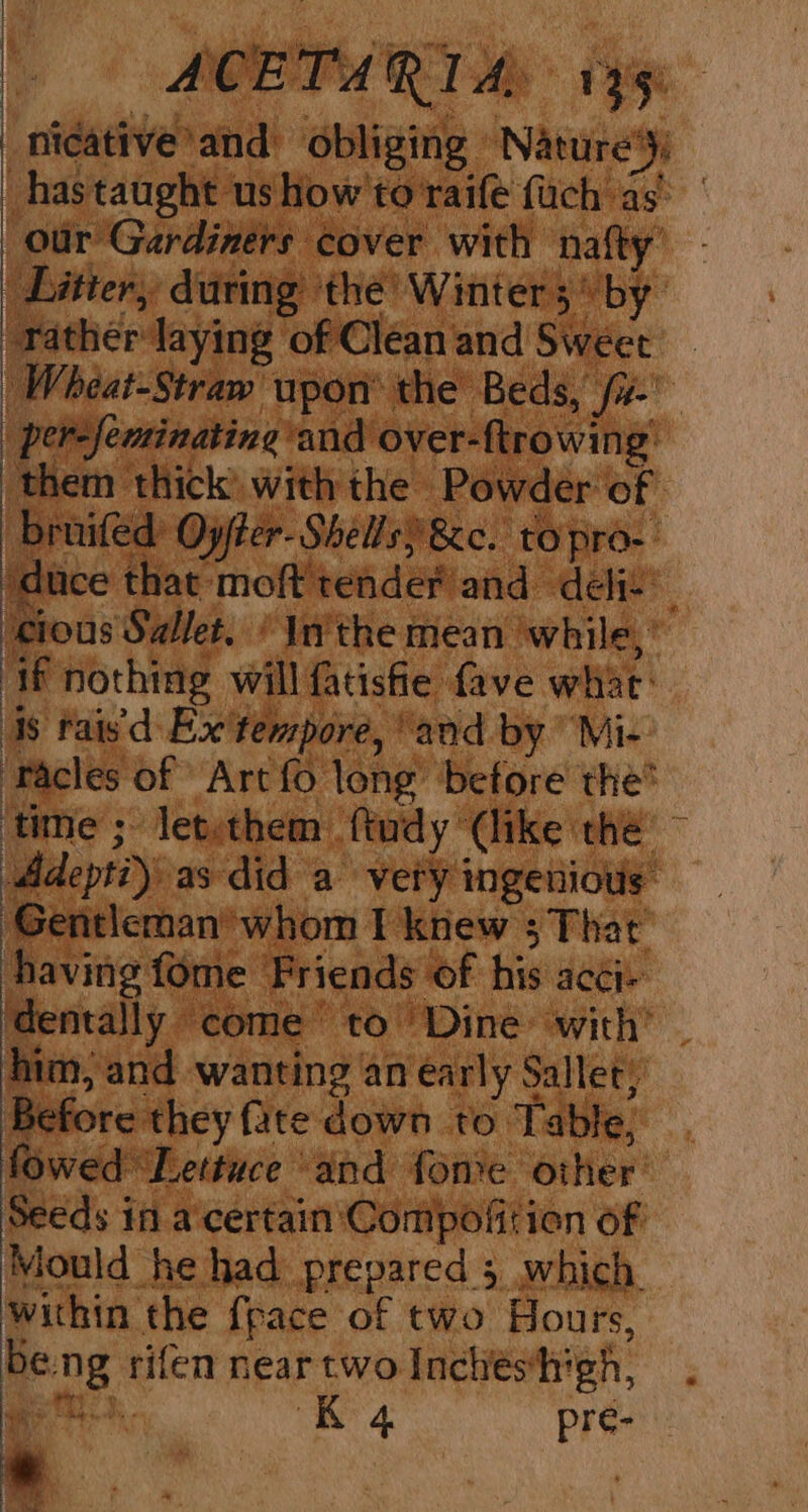 nicative and obliging Nature’): has taught us how to'raife fuch as’ our Gardiners cover with nafty’ Litter, during ‘the’ Winter 3“ by rather laying of Clean and Sweet _ | Wheat-Straw upon’ the Beds, /z- ‘per-feminating and over-ftrowing: them thick with the Powder of bruifed Oyfter-Shells) &amp;e. to pro-- dice that moft tender and deliv ‘cious Sallet. ' In'the mean while,’ ‘if nothing will fatisfie {ave whac: is fais'd: Ex'tempore, “and by Mi- ‘Tacles of Art fo long ‘before the’ ‘time ; letethem ftudy (like the ~ Adeptiy as did a very ingenious Gentleman’ whom I knew ; That having fome Friends of his acci- dentally come’ to Dine with’ — him, and wanting an early Sallet, Before they fate down to Table, fowed ‘Lettuce and fone other’ Seeds if a'certain'Compofitien of Mould he had prepared 5 which within the {pace of two Hours, beng rifen near two Inchieshigh,