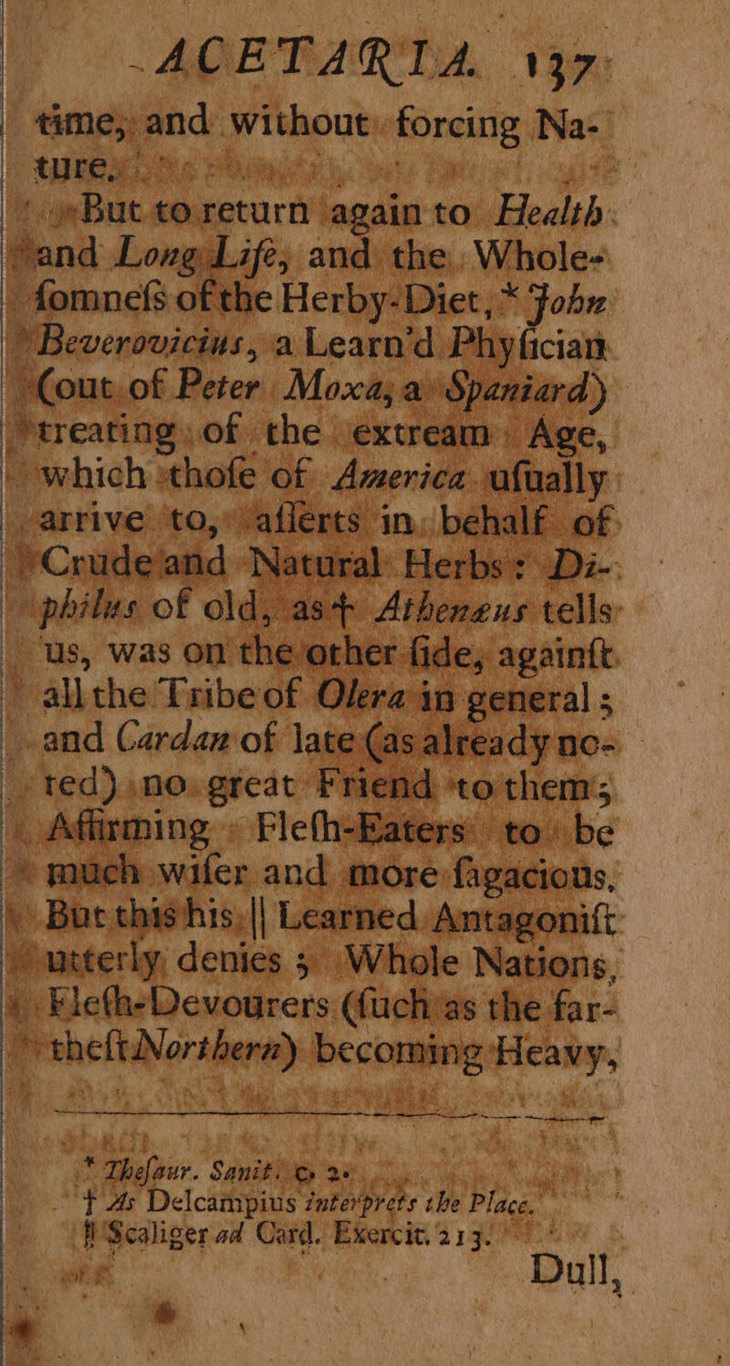 | time, and without: forcing Na- OUR es eas owte Eames eh, gate + But to return again to Health. Sand Long Life, and the. Whole- -fomnefs of the Herby- Diet, * Fohx Beverovicius, a Learn’d Phy fician Cout,of Peter Moxa, a» Spaniard) treating of the exter eam. i Age, - which thofe of America. ufually _ arrive to,” afferts in: behalf of - philus of old, as Atheneus tells: _ us, was on the other fide, againtt. ' allthe Tribe of Olera in general ; | and Cardaz of late (as already ne= _ ted) no. great Friend ‘to thems . Affirming » Fleth-Eaters' to) be much wafer and more fagacions, \ Bur thishis,|| Learned Antagonift > unterly, denies 5 Whole Nations, » Fleth-Devourers ((uchas the far- theft Northern) becoming Heavy, He . a Sa ee ! ‘ie Thefaur. Sanit. &amp; 28 ange - TAs Delcampius zuterprets che Place. 'Scaliger ad Card. Exercit.213. 5 ae Dull, | a ss, |