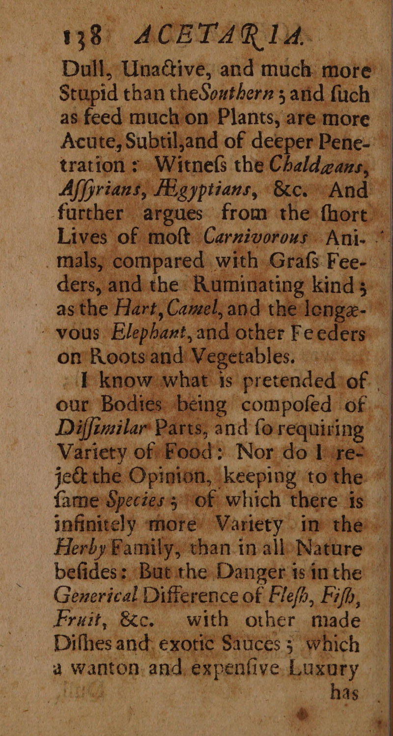 Dull, Unadtive, and much more Stupid than theSoutherz sand fuch — as feed much on’ Plants, are more Acute, Subtil,and of deeper Pene- trations Witnels the Chaldzans, — Affjrians, Figyptians, &amp;es And further argues from the fhort Lives of moft Carzivorous Ani. -malsy compared with Grafs Fee- — ders, and the: Ruminating kinds _ asthe Hart, Camel, and the lenge- ~-vous Elephant, and other Feeders) on’ Roots and Vegetables. T know what is pretendediof our Bodies being compofed of » Diffimilar Parts, and fo requising ‘Variety of) Food Nor do lures je&amp;the Opinion, keeping tothe ~ fame Species'5° Of which there is — infinitely more’ Variety im the. Herby Family, than in alloNature — befides: ‘But the Danger is in the Generical Difference of Flefb, Fish, Fruit, &amp;c. with other made Difhes and: exotic Sauces 5 which a wanton. and, expenfive, Luxary Ha BO i has i