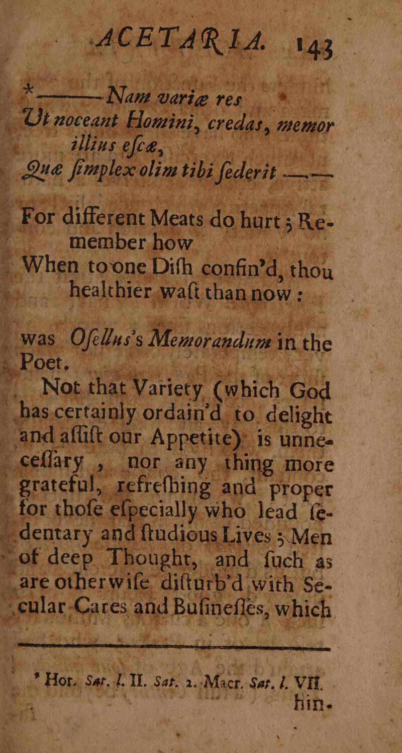 by age varie. rea sa tr - Ui noceant Homini, credas, memor \.. illus efce, | Que fi mplexe. olin. tibi federit — a ee : For aigeme Meats do hurt; Re- '. memberhow ~ _ When tone Dith confin’d, thou he tf healthier walt than, now : : was Ofellns s Memorandum in ithe Bock, wis . i Not that Variety (which God _ has.certainly ordain’d to. delight and affift our Appetite): 1s unneée ~ ceflary >. Nor. any . thing. more _ grateful, tefrehhing and proper _ for thofe efpecially who lead (- a _ dentary. and {tudious Lives ;;Men 3 of deep Thought, and fuch as “are other wife difturb’d with Se- seular Cares and Bufi nefles, which * Hor. ‘Sat. L Il. Sat, 2. Macr. Sat. Vit hin.