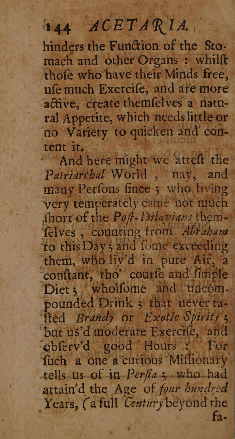 hitters the Fundion of the Sto- mach and other Organs : whilft thofe who have their Minds free, ufe much Exercife, and are more active, create themfelves a‘ natn- ral Appetite, which needslittle or. no Variety to quicken and con tent tt, © | ‘And here might’ we te the: Patriarehal World , nay, and” many Perfons finee 5 who. living ‘very temperately came hot much fhort of the Po/- Diluwians thems felves 4 counting. from. Abrahant ‘to this Day 3: and fone exceeding } ‘them, who liv’d ta. pure. ia | “conttant, ‘tho’ courfe and” File. Diet 3 Wholfome and” ‘dacom.. 3 pounded Drink 5) 5 that: never tas” fted Brandy or “Exotic Spirits” 5 “but us’d moderate Exercile, ‘and ‘obferv’d ‘good Hours’ $ For ; {uch a one’ a‘curious Miffionary, -tells..us-.of in Perfia.s..who-had- attain’d the Age of four hundred ‘Years, Ca full Century beyond i | fae) | | }