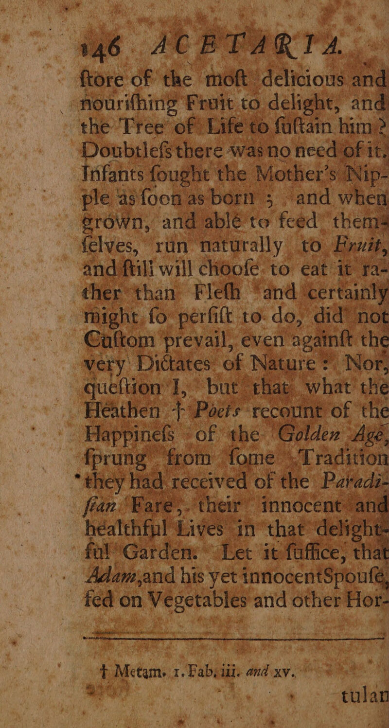 Be ieee rs ftore of the moft’ delicious and - nourithing Fruit to delight, and the Tree’ of Life to faftain him? Doubrle there was no feed Of it! Infants fought the Mother’s Nip- ple 4s foon as born 5 and when érown, and ablé te feed thems felves, ruin naturally to Frwit, and ftili will choofe: to eat it ra- ther than Fleth “and ‘certainly might, fo perfift to-do, did’ not Galtom prevail, even againft the very Dictates of Nature : Nor, queftion’ I, but that what’ the Heathen 2 Poeis recount of the Happinels of the ‘Golden Age, fprung ‘from fome .Tradition “they Had received of the Paveds- fran ‘Bare,. their innocent: ani healthfpl Lives in“ that’ delight fulGardem ~~ Let it faffice; that . Adamiand his yet innocentSpoute, fed on Vegetables and other Hor- a . &amp;, t Metam. 1. Bab, iil. and xv. = A * oS ae