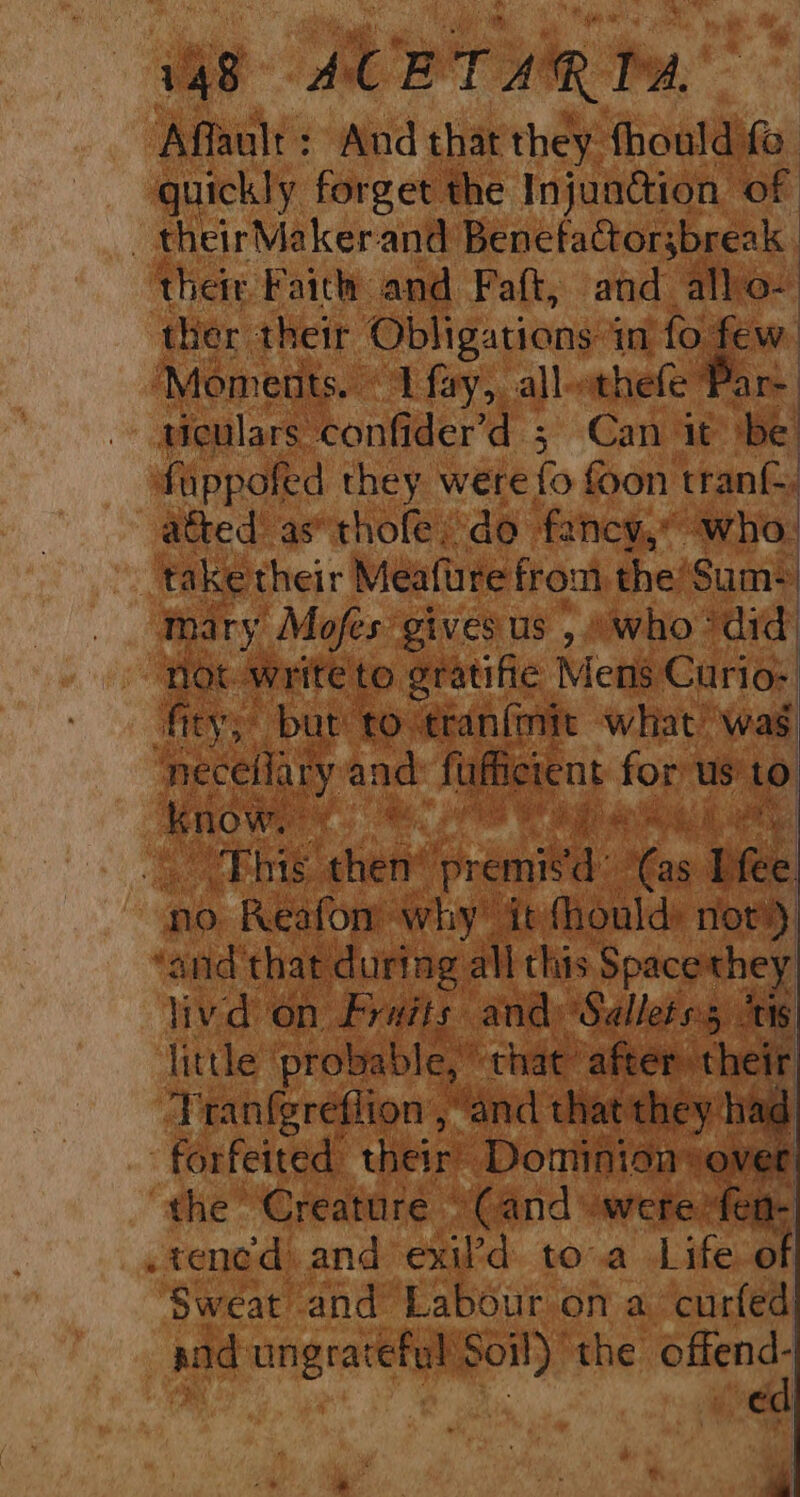 Affault : And that they fhould fo guickly forget the Injundion of | theirMaker: and Benetactorsbreak | ‘their Faith and Paft, and all: ther their Obligations 4 in fo fe Moments. 1 fay,, all- othefe Par ticulars: confider’d 3 Can it Me foppofed they were fs foon tran afted as*thole: do fancy,” ‘who. | taketheir Meafure trout the‘Sum+ | tary: Mofes: givesus , who ‘did: not write to gratifie: Mens Curio: fic eve but to. tranfmit ‘what was bray and: ful icie UC . ‘i ie, ri : al ae er if 6. ai x! Tins then’ premisd @s. Ifee no Reafonm why! it: hould: not’) ‘and that during. all this Spacethey livd on. “ritits and: Manni its little ‘probable, that “af reir ‘Tranfgreflion and chat th : had ‘forfeited their Dominion over ‘the Creature “Cand were fen- .tened and exil’d toa Life of Sweat and Labour on a curled ad sik ia i aes the offend. “a. *