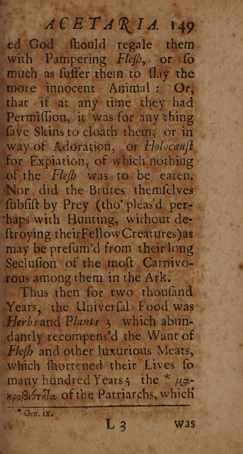 yd fhould regale them. ee Tibwing: Blefp,. 908. ‘fo uch. as fuffer therm to flay - Ore innocent Animal ; “Ov 7 hat «if oat any” time hep had Permiflion,, ie was for 4 ny thing ve Skins to cloath themy or in. “Or Holocanjs, r Satiatiolly ‘Of Ww hich norbing ’ ‘hy mote was. to, be eaten, ps bac Hani irk ae ’ troying their ‘ell ow Creatures)as | may be prefurn’d from theirlong Seclufi ion of the. mot . Carnivo-| ‘rous among them im the Age oy a 3 Les then for two: Thon tantk | 5 the Univerfal Food was He bi ind Plants 3 which abun- dantly.recompensd_ the Want of _Flefh and other luxurious Meats, which fhortened their Lives - “many hundred Years; the * epoBFrilen ahit the Patriarchs, whict SO Ger. ieee yd oll, ee a 3 was ON oo &amp;