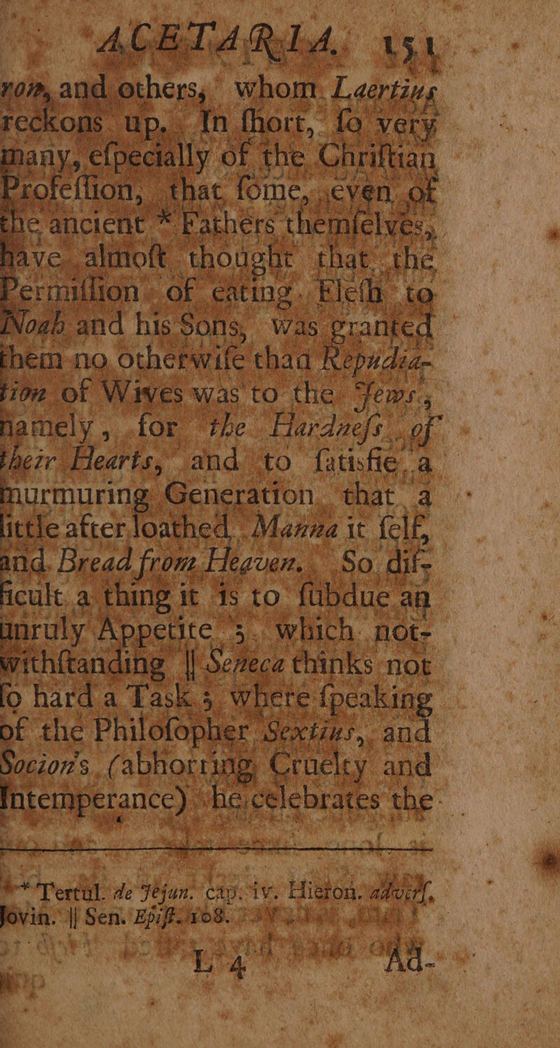 vom, and others,’ whom Laerting reckons up, th fhort, fo very mhany, efpecially of the Chriftian Profeflion, that, fome, ,cyen ot gic ancient * Fathers themfelves, jave .almoft thought that the ee in of eating. Elefh to Noah and his Sons, was granted them no, otherwife thad Repudea- tion of Wives was'to the Fews., Mamely, for the Hardaefs. of their Hearts, and to fatisfie. a murmuring Generation, that a fittic after loathed. Mazza it fel, and. Bread from Heaven. So dif; icale 9 fu it to (bene ae anruly Appetite 3. which not- withftanding || Sezeca chinks not fo hard a Task. where {peaking pf the Philofopher Sextins, fe Socion’s. (abhoriing, Cruelty and Intemperance) “he celebrates the ‘at &amp; ee ** Tertal. le Fejan. cape iv. Hiéron. advil, Bovis i) Sen Ep Fos. PSV ah I § . } Se et Sih ee LR e Y