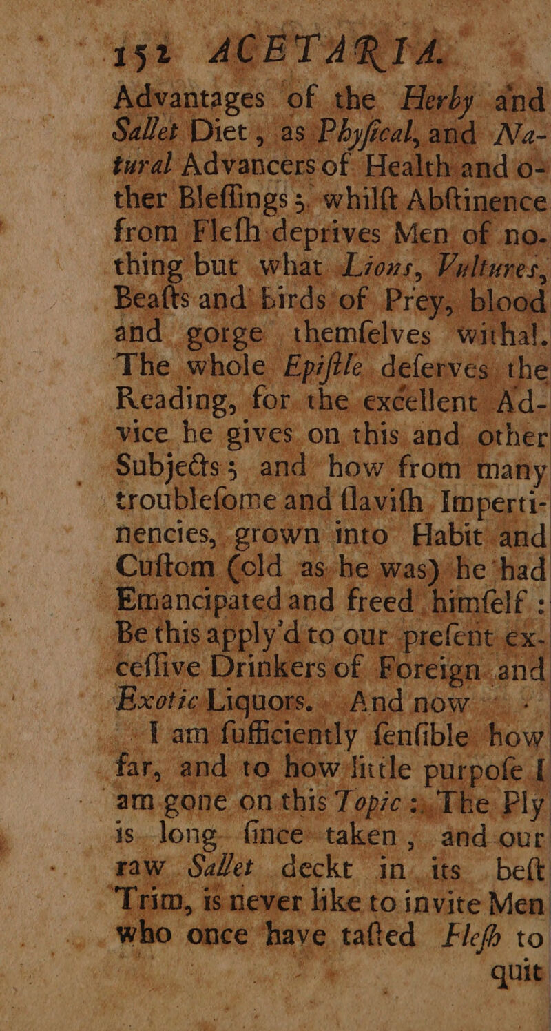 ‘gh AGRIARTSAS . Advantages. ‘of the Herby and Sallet Diet as Phyfi ical, and Na- tural Advancers of Health and o= ther Bleffings ;, whilft Abftinence from Flefhideprives Men of no- thing but what Liouvs, Vultures, Beafts and! birds'of Prey, blood and gorge themfelves withal. The whole Epiftle. deferves the Reading, for. the excellent Ad- vice he gives on. this and other Subjedts; and how from many troublefome and flavith, Imperti- nencies, grown into Habit and : Cuftom (old as-he was) he “had Emancipated and freed “himfelf : Be this apply'd to our prefent ex. ceflive Drinkers of Foreign. and Exotic Liguors.. And now + Tam fufficiently fenfible how ‘far, and to howvliitle purpofe [ -am.gone on this Topic , The Ply is. long fince taken , and-our raw Sabet deckt in. its. beft “Trim, is never like to invite Men who once | have tafted Flefh to