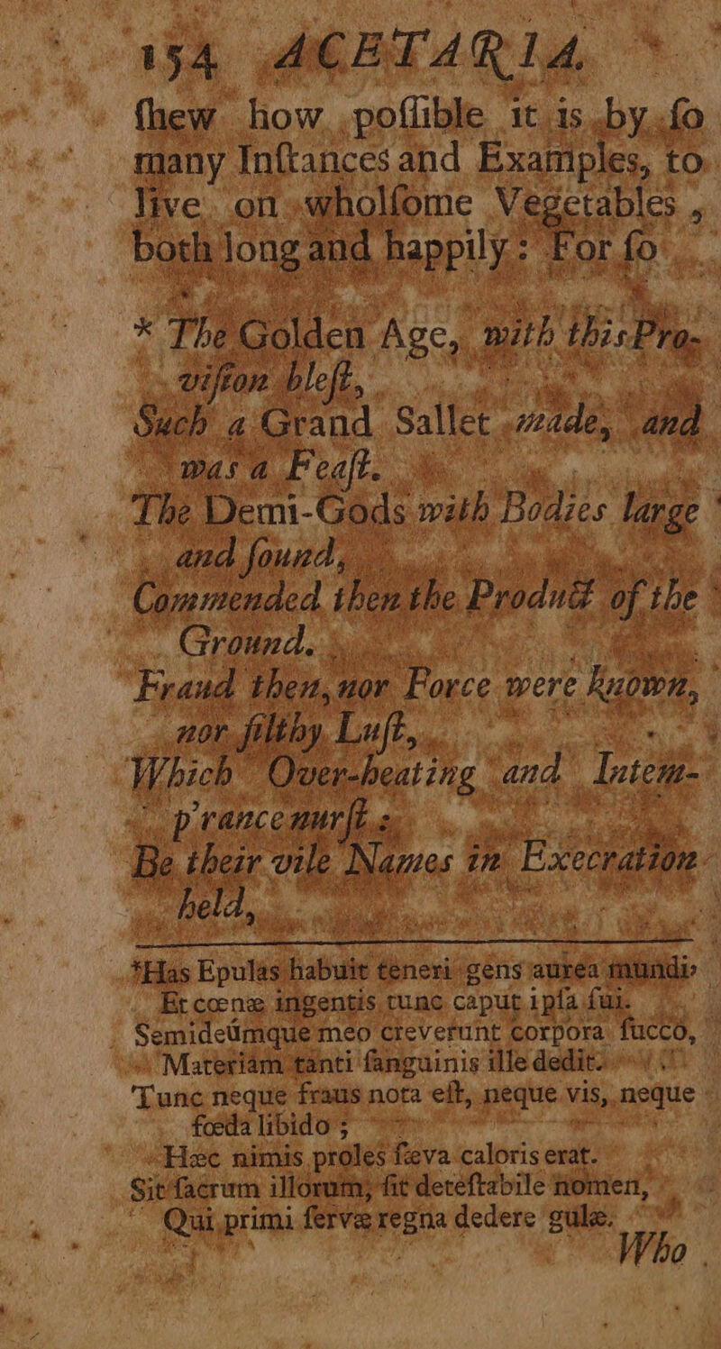 fnew how.,poflible 1t is .by..fo many Inftances and Examples, to live. on «wholfome Vegetables . both Jong and happily: For fo * The Golden Age, ay. ibis Pro: viftor bleft, Such a Grand. Sallet nies and wasa Feaft. \. The Demi-Gods with EH large . and found, Cammended then the Produé of the Ground. | Fraud then, nor Force were Ruown, 207 filthy Luft, 3 ( Which Ouver-heating and Inter prance nurfis Be ihezr vile Names ie ‘Execration. held, *Has Epulas ye teneri gens aurea aii, Er coene: ingentis tune caput ipta fur. SemideUmquemeo cteverunt corpora fucco, Materiam ‘tanti fanguinis dlededit. /( - ‘Tune neque fraus nota eft, neque vis, neque foeda libido 5° Hee nimis proles feva caloris erat. Sit facrum illorum, fit detéeftabile homen, Qui primi ferve ree dedere gulz. Qa.