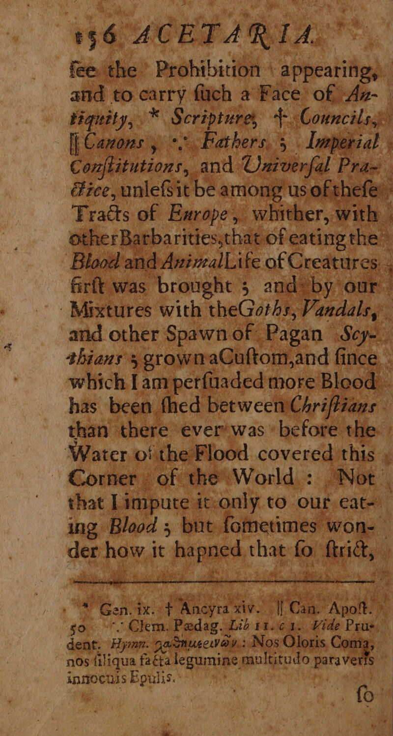 fee the Prohibition \ ‘appeatifigy: and to carry fach a Face of Az- tiguity, * Scripture, 4. Councils. | fl Carcons , yet Bathers, 5 Ia erial i Cantanitions,.. and. Univerfal Pra- ice, unleBit be among us of thefe: Tracts of Exrope, whither, with other Barbarities,that. of eating the Blood and AvinalLife of Creatures. . 4 firft was brought 5 and by our Mixtures with theGorhs, Vandals, and other Spawn of Pagan Scy- shians 5 grownaGuftom,and fince, - which I anrperftiaded more Blood has been fhed between Chriftians ‘ than | there ever’ was ‘before the. ‘Water. of the Flood covered this . Corner of the’ World : Not , that Limpute it-only to our eat- ing Blood 5 but. fometimes won- set pew it Pe ye ai that ed ities ‘e * Stet &amp; ’ “Gen, qx. es ae 2g tees “Apoit. ys go. Clem, Pedag. Lid it.c 1. Vide Prue dent. Hymn. ‘gacmucceway.: } Nos Oloris, Conia, nos filiqua facta legumine multitudo } parave s inmocuss Bpulis.: . fou