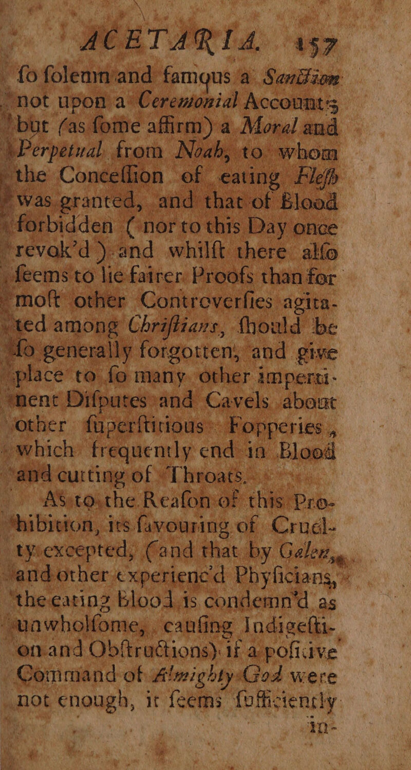 fo sivas ‘and famgus a Sanifion “not upon a’ Ceremonial Accounts we (as fote affirm) a Moral and Perpetual, from Noah, to. whom “the Conceffion of eating Flefh > was. granted, and that of Blood forbidden: (nor to this Day once “revok’d )-and whilft there alo feems to lie fairer. Proofs than for ~moft other Controverfies. agita- ted among Chriflians, Should be fm generally forgotten, and give ‘place to fo many. other imperti- enent Difputes: and Cavels about other fuperftirious~ Fopperies x » which frequently end in Blood and cutting of Throats. _ ASptoythe Reafomof ae Pro- *hibieton, irs favouring of Cruel- LY excepted, (and that by Gelez,.. and other experienced Phyficians, ‘the eating Blood is condemn'd as “ “uawholfome, . canfing lndigetti- enand Obftractions). if a pofiiive Command of Almighty:God were not enough, it fcems foficiently. | | in-