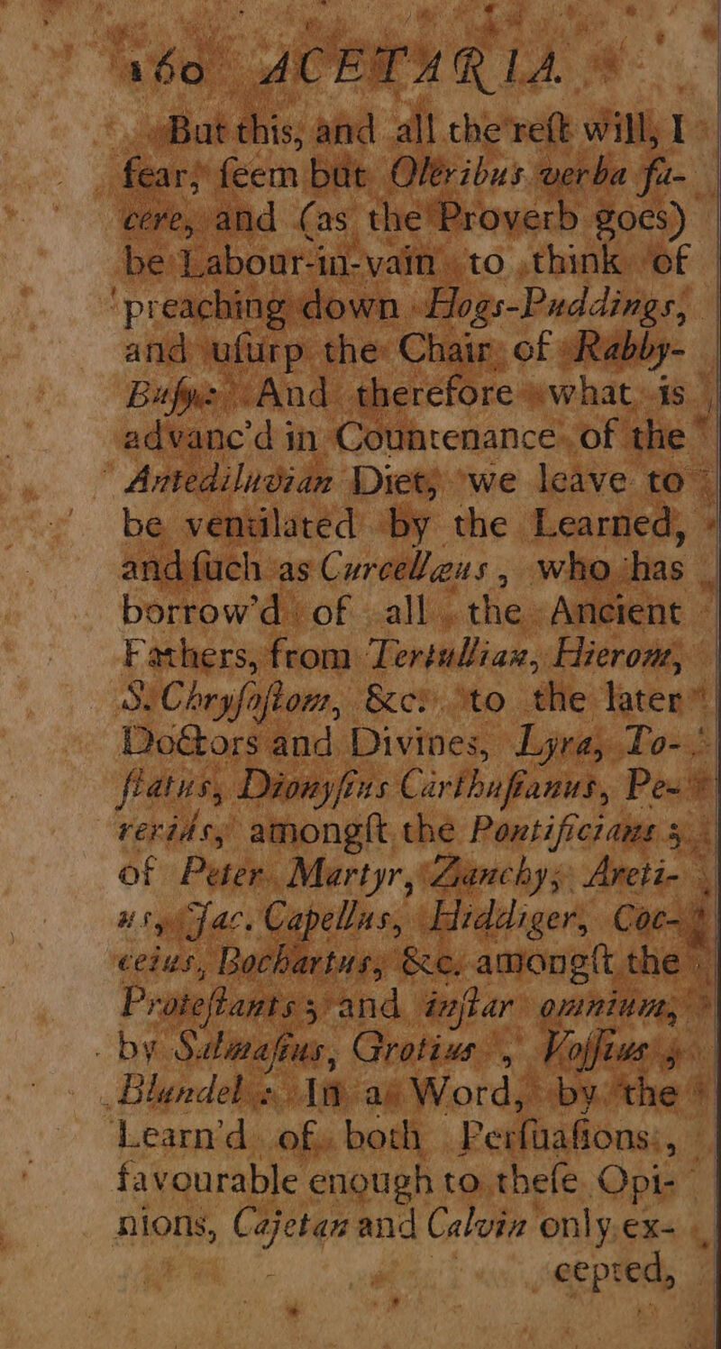 ‘abo. ACETUR IA ms ‘ aBat. iiss and all the'reft will, I fear; feem but Oléribus verba a | cere, and (as the'Proyerb goes) be Labour-in-vain ‘to think of ‘preaching down »Hogs-Puddings, and ulurp. the Chair, of -Rabby- Bufye And therefore »what,is h) advanc’d in Countenance. of the ” ' Antediludian Diet) ‘we leave to~ be venulated by the Learned, and fuch as Curceleus , sl borrow'd. of all. the. Ancient — Fathers, from Lertul/iax, Hierom, SiChryfafiom, ket to the later” DoGors and. Divines, Lyra, nie * flatus, Dionyfi tus Carthufianus, Pew reridsy among thé Pontificians 5 of Peter. Martyr, Banchys Piso 5 ugh fae. Capellas, Hiddiger, Coc-% ceius, Bochartus; &amp;e. amonett the | Proteftants 5, and @ spar ounitit, by hin afe us, Grotius , Vojfius' _Blandel » iad Word, by. ‘the + ‘Learn’d. of, both Perfaafions: a} favourable enough to. thefe Opt: nions, C oa and Calvin only.ex- ecpred, —