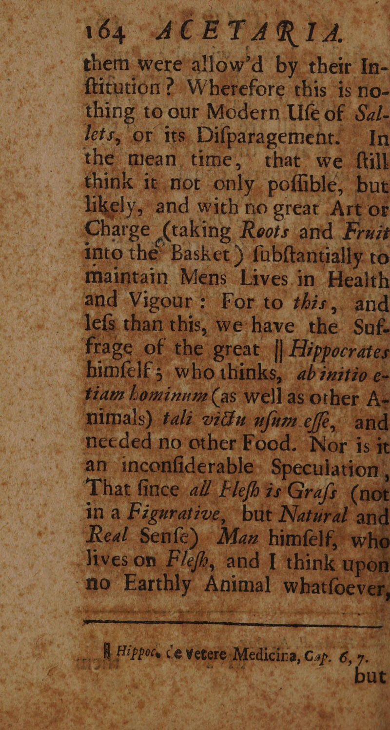 184 ACETARIA them were-allow’d by their In- ftitution 2? W herefore this is no- thing to our Modern Ufe of Sal- lets, or its, Difparagement. In the mean, time,” that we ‘fill think it not only. poflible, pe likely, and with no great Arto Charge Ataking Roots arid Fruzt ‘dnto the Basket). fabftantially to ‘Maintain Mens Lives.in Health a Vigour: For to this, and 3 than this, we have the Suf. fie of the. great. oy ume siophees ED who thi nks, ina by peat: e, | ‘Real Senfe) Maz lives on Flefh, and I ¢ k “no ‘Earthly Angie whatfo i Niet st fi ; nae i ae ippots, ce vetare Mei Gap. get but