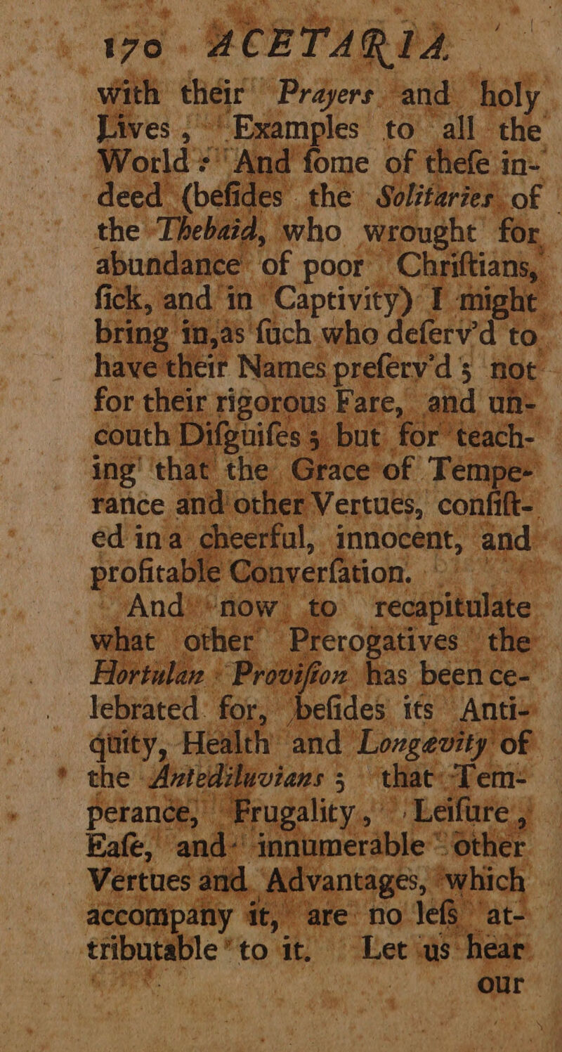 with their ‘Prayers and holy Lives ;°’ Examples to all. fe World =‘ And fome of thefe in- deed (befides the Solifaries of © the Thebaid, who wrought for, abundance of poor ‘Chriftians, fick, and’ in Captivity) I might bring % in,as fuch who deferv'd to. have their Names preférv’d 5 not for their rigorous Fare, and un- couth Difguifes ; but for teach- ing’ ‘that the Grace ‘of Tempe- rance and’ ‘other Vertues, confift- ed ina: cheerful, innocent, and, profitable Converfation. “And’*now to recapitulate what other Prerogatives \ the Hortulan « Provifion has been ce- lebrated: for, ‘befides' its Antis quity, Health’ and Longevity of the Antediluvians ; 3 ‘that: Tem: perance, Frugality, © ‘Leifure ‘a Eafe, and- innumerable“ other Vertues and ‘Advantages, ‘which accompany it, are no JefS ‘at- a a to it. Let ‘us: ‘hear our