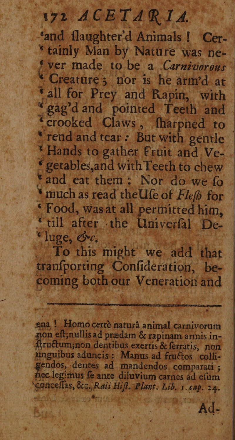 Wyn ‘ACETA Ri ‘Pig * tainly Man by Nature was ne- Creature 5 nor is he arm’d at all for Prey and Rapin, ‘with “apd and pointed’ Teeth and t crooked - Claws ‘ ‘fharpned to « getables,and with Teeth to chew © and eat them : Nor do we fo ‘much as read theUfe of Flefh for * Food, wasat_ all. Dermitted | ne 7 till after. the - Meas « “lage, oe, og To this might’ we. ada iis: acloste! ‘Confideration, be- ia both, sa veparaton and i ‘ Cae eat ae ee : et ena, \cHoma boc natura sod carnivorum on eftjnullisad predam &amp; rapinam.armis in- peacoat exertis &amp; ferratis, non unguibus aduncis: Manus ad frnétos colli- p Sipe” ‘dentes ad mandendos _comparatt ; Sasi ep pene af anil Lib... Si 24.