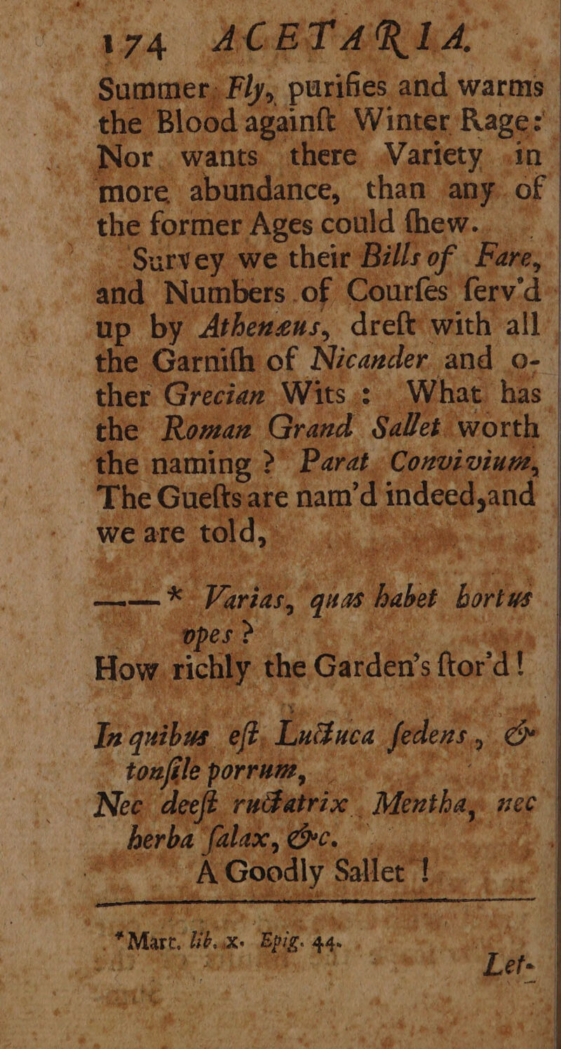 “174 ACERT ARLA Summer; Fly, purifies and warms the Blood againtt Winter Rage: Nor, wants. there Variety in More abundance, than any of the former Ages could thew... ‘Survey we their Bills of Fare, the Garnith of Nicazder and o- ther Grecian Wits.: © What has the naming >” Parat. Convivium, we are > told, Ok aaa * a ae es Varies, wa Bui bortus ‘pes > * tonféle porrum, _erba 0 i 6 SEN ed mee. Sallet’ | cial