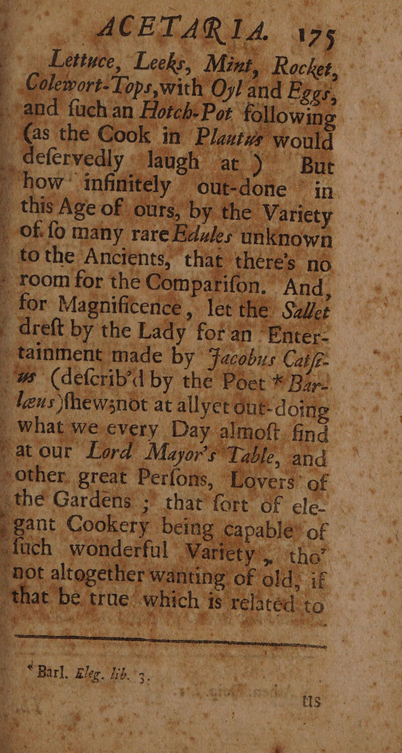 Lettuce, Leeks, Mint, Rocker, | Colewort-Tops,with Oyl and Eggs, »/and fach an Hoteb: Pot following é © the Cook in Plastwe would defervedly laugh at) ' But how’. infinitely © out-done ° in _ this Age of ours, by the Variety _ of fo many rare Bdules un Known - tothe Ancients, ° that ‘there's no » room for the Comparifon. And, ee = 7 ae as, 4. _ for Magnifitence, let the Sallet  dreft by the Lady fot an’ Enter: _ tainment made by Facobus Cate @ (defcrib’d by the Poet * Bar- deus Thewsnot at allyet Gut: doing _ What we every Day almoft. find Sat our Lord Mayor's Table, and other. great Perfons, Lovers: of othe Gardens 5’ that’ fart 6f ele. gant Cookery being capabléy of -fuch wonderful Waricty.,. ithe” “not altogether wanting’ of old, if that be trae: which is relatéd to Mas ‘ . “Barl, Eleg. hb.’ 3, mi