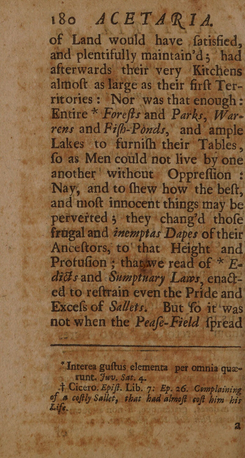 of Land would have jfatisfied, and plentifully maintain’d; ‘had afterwards their very Kitchens almoft as large as their firft Ter- Titories’: “Nor was thatenough: _ Entire * Forefts'and Parks, War- rens and Fifh-Ponds,’ and’ ample Lakes to furnith’ their’ Tables , fo as Men could not live by one another’ withcut, Oppreftion : ‘Nay, and toihew how the beft, and moft innocent things may be '-pefverted 5 ‘they chang’d thofe . fragaland éaemptas Dapes of their Anceftors; to‘ that» Height and. Profufion + thaghwe read of * E- | GiGs and Sumptnary Laws, enad- ed ‘to reftrain even the Pride and Excefsiot Salets. But fo.at ‘was not when the Peafé-Field Ipread mad ; eater if nits ame vat Rp ae Sm hast “Interea guftus elementa Det : GM runt. 7 WU. Sats qe bie Std oS Fie 3 pe: ‘The 3 JF, Cicero: Epift. Lib. 72) Ep. 26. Complaining: vie coftly Sallet, that had almoft cof him his ( Ca. i, lathe exe Re TARTS (Rae Cae iS DER gl ges ats, a | a fa ae ay ,
