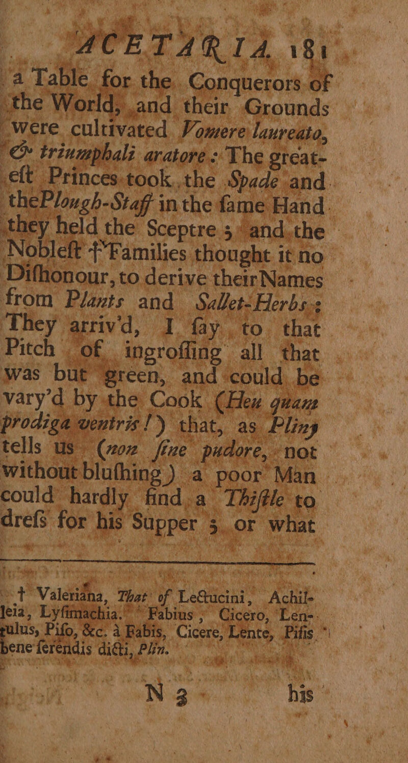 a _ zs A RIA. q Bt ia “a Table for the Conquerors of ‘the World, ,and their Grounds Were cultivated. Vomere lanreato, '&amp; trinmphali. aratore: The grcat- eft Princes:took..the Spade and. thePlongh-Stag inthe fame Hand. they held the Sceptre 5 and.the - Nobleft (Families thought it no Difhonour, to derive their Names from Plants and Sallet- Herbs. ‘They arrivd, I fay to. that Pitch of ingroffing all that was but “green, and could be vary’d by the Cook (Hew guanz prodiga veutris!) that, as Pling tells Us (oz fixe pudore, not without blufhing ) a poor’ Man — could hardly find,a Thiftle to drefS for his Supper 5 or what t Valditha, That of LeStucini, Achil- leia, Lyfitnachia. “Fabius , Cicero, Len- pulus, Pifo, &amp;e. a Pabis, Cicere, Lente, Pitts * tao caste aR Ree ie:  A} r ? C Ny 4 a
