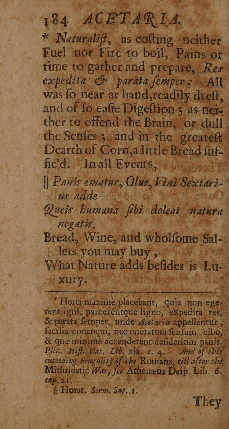 time to rae Fg me re, Res’ expedita: om ‘parata fempens All was fo near at hand,readily dxeft, and of fo cafie Digeftion - as. nels” , OF, dull ther to offend. ae Brain the Senfés seand'm the gre t Dearth of Corn,a litt leBread fue ; fied.“ Iaall Events, Wi Ligisae “ | Panis ematir, si Vint Secctiari- faa Made” J 8% Vas) Queis humana fp bi Aoleat Wathira _ negatis, al Bread, Wine, and wholfome Sal~, Teese ‘you may buy 64a Pek: Wat eile ste i befides i is’ Lae ith heat “i gi Piss “ Horti ‘maxime AER 4 quia: ‘on Dea rentiigni, parceréntque lignio, a ar re Se parata’ femper,, unde Acetaria appella i facilia® concoqui, nec Oneratura fenium,, cab. Qs, S que mumime accenderent pa ES lin. Hiff, at. Lib} xix, ¢. Ane of shi. exceeding Frugal: ty oft he amie sill after oie Mithtidatic War, | @ ‘otal eip. Lib. 6. mp. 21. ce fl Horat. berm: Sat. st i _ They we i > os “i