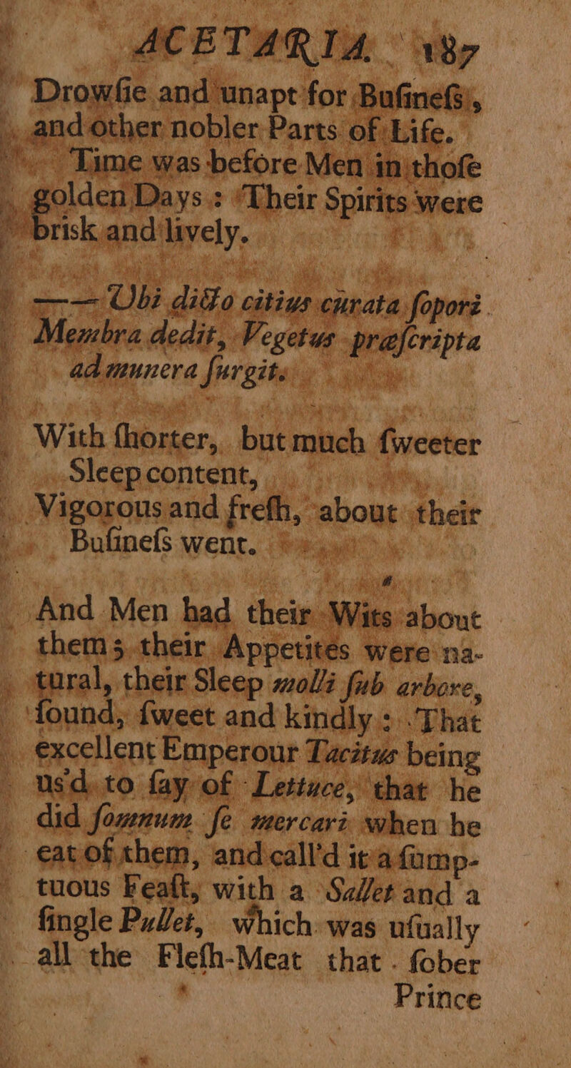 a ACET: RIA Wy ‘ Drowfie and unapt for Bufine®), aad other nobler Parts of Life. ‘Time was before Men inithofe q | geidcnie ys: ‘Their Spirits were — * brisk and'lively. _ Pat ) Y x Ubi difo citivs curata foporé. | Membra dedit, Vegetus preferipta |. admmunera furgite, _ With fhorter, but much fweeter Lae DICED CONTE 4g orcas Vigorous and frefh, about their Bufinefs went. ©. ..0>. _ And Men had. their Wits about them their Appetites were ma- _ tural, their Sleep mol fab arbore, _ found, {weet and kindly +: That _ excellent Emperour Tacitus being usd. to fay of Lettuce, that he did fownum fe mercari when he eatofxhem, and call’d it afump- tuous Feaft, with a Ser and a fingle Pulet, which. was ufually all the Flefh-Meat that . fober 4’ Prince