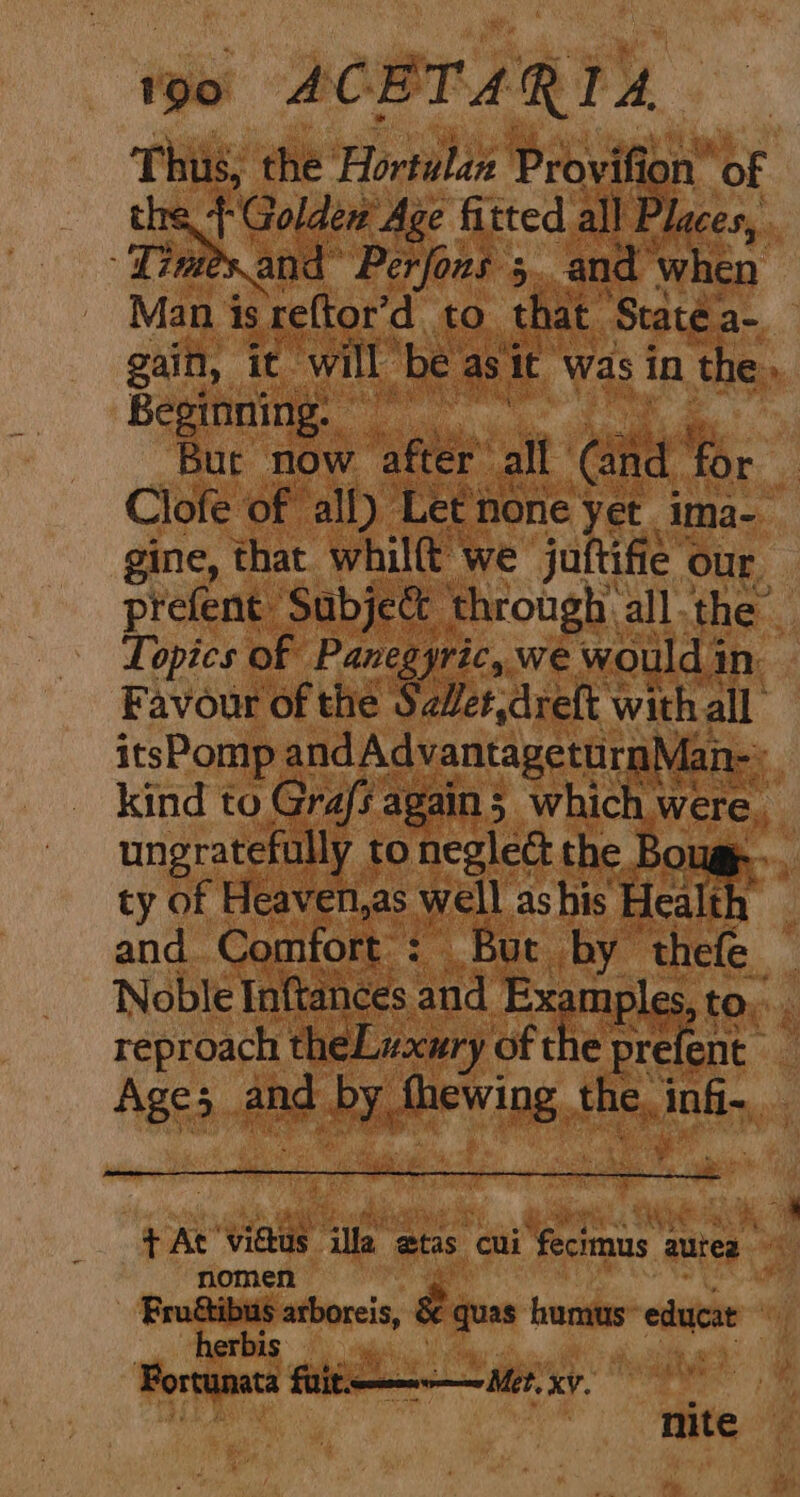 Thus, the Hortulan Proviti ion of the + Golden Age fitted all Places, ex and Perfons 5. and when Man is reftor’d to that State. a- gain, it will” ‘be: as it was in the, Beginning. % Bur now ‘pee all Gad for Clofe of all) Let none yet ima- gine, that whilft we juftifie our prefent Subject through all the: Topics of Panegyric, we would i in Favour of the S2Wet,dreft with all itsPomp arian: Se kind to Grafs again 5 which. were, ungratefully to neglect the Boug... ty of Heaven,as well as his Healt! and Comfort : But by thefe Noble Inftances ‘and Ex imple reproach theLuury of the prefent Ages . ang AY pea the, ABH, | oe + At’ vidtus Alpe atas. Cui Mionaue autres it nomen $ or arboreis, x quas humus” eduecat | erb 1S ' ; Fortunata fuit. Met, xv. J Hite.