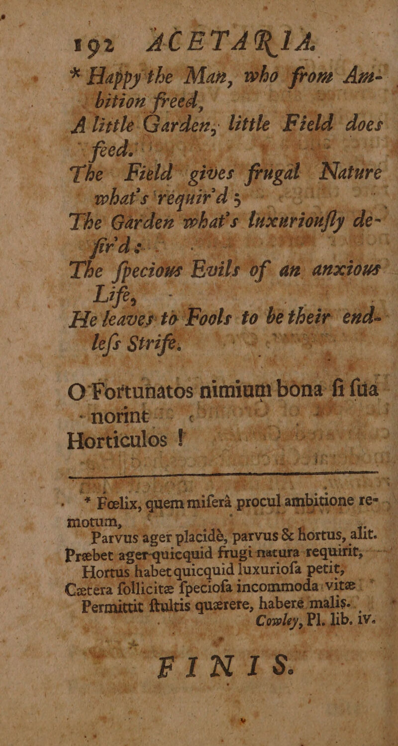 i 92 ACET A RUA hs Happy the Man, who pou An | bition freed, A Tittle. paar: mae ‘Fidd does yyfeeda) Pea a 4 The* Fi gites frigal Native : what's’ ‘requir'd 5 The Garden whaws: tnsenrionfy ae Or ae. The fpeciows Boils of ane anxious” Lift He leaves to Ruel to be their end defs Strife. RY = 1399 % a ee i Q Fortuhaths oitniem ie fi fie! <normeb?? 37 priya. we as Horticulos ! cA wagia rth oy ; * Belix, 4 quem rrepitert procul ambitione re-., a, motum, Parvus ager placidé, parvus &amp; fortus, alit. Prebet ager-quicquid frugimatura requirit, ~ Hortus habetquicquid luxuriofa petit; Cetera follicite fpeciofaincommoda vite | Permit maps angtttss b pphond ‘malis.. owley, Pl. ib. Wee “OFINIS: