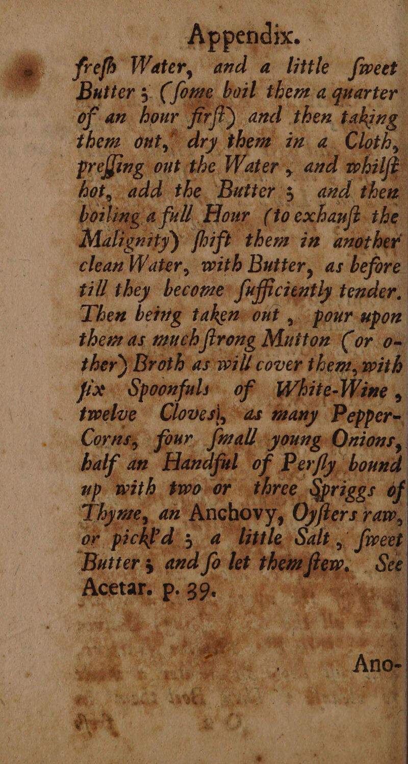 frefh Water, and a little fweet Butter 5. (fome boil them a quarter of an hour firft) and then taking them out, dry them in a. Cloth, - prefling out the Water, and whilft hot, add the ‘Butters and them boiling a full Hour (io exhan{t. the Malignity) fhift them in another’ clean Water, with Butter, as before til they become fufficiently tender, Then being takenvout ,. pour upon thew as much firong Mutton (or om ther) Broth as will cover then, with ions Speepete’, PRE Butters and fo let them flew, Acetar. Pp. 39. \ * i - Wes, Math ; ‘a ah ais a