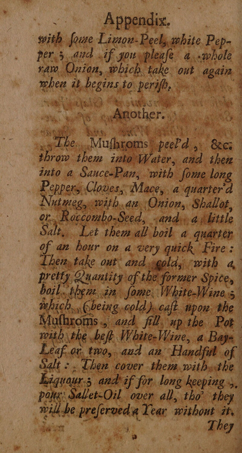 with some Limon: Peels white, Pep- per.5..aud if you epleafe a. phole Aw Onion, wbich. take. ouk eect 4 ad ik, Reig to eva  pe TS ali or bed into a eS Shek me ‘with fome long Peppers Cloves, Mace, a quarter'd Nig “egyiwith. aa Onion, Shallot, on. cccombo-Seed, andy a Mitile Sah Let them all boil a quatten of an hour on a very quick Fire: Then, fake out Sein. gold; with a, per Quantity of the former Spite, boil (rice ae or Mitel i Muthrows., «zd. il. xp ibe. with the eft WhiteWine, a Bags Leafor. two, aud an Aandpad of D4GLE ¢ » Chen ee. them, withthe 3. aud tf for. long keeping 5, pate: teas eat Ren all, ae ot, me vealed Year without ih ae Sart They  De. % “ih é