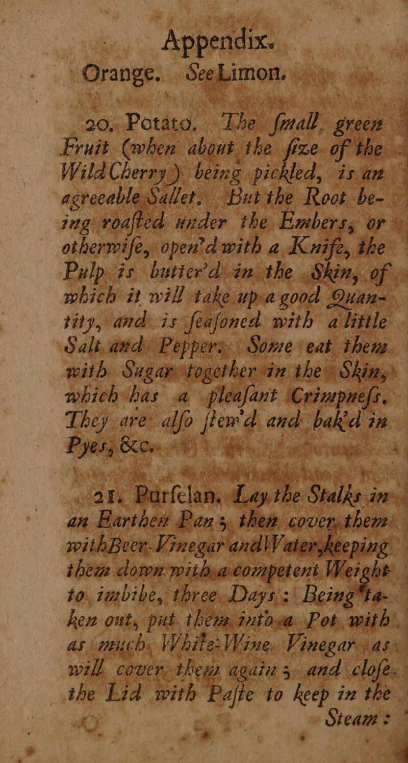 ply ob Saki non sea i ee ce Fruit (when about. ‘the fize. of the . Wild Cherry) being pickled, isan agrecable Sallet: But the Root ben ae ; aT ie 2 SIL eee ee r- othermife, open'd with a Kuife, the which it will take up: a good Quan-. tity, and is feafoned with a little Salt. and Peppers Some eat then with Sugary together in the Skins’ which has a pleafant Crimpunefs, They are’ wp fiew'd bh oe in ~_ Bice. ke a : By cy ath ae ah Barina Tapibe oe ins an « Banthed Pans, then psi withBeer. Vinegar and\WVaterskeeping thew down mithvaconpetent Wei; be to. imbibe, three. Days): | Being* a hen ont, put. then intoea Pot, with', as mcd White: Wine, Vinegar ass my tid with es to keep in the Steam : é ome ‘a ;
