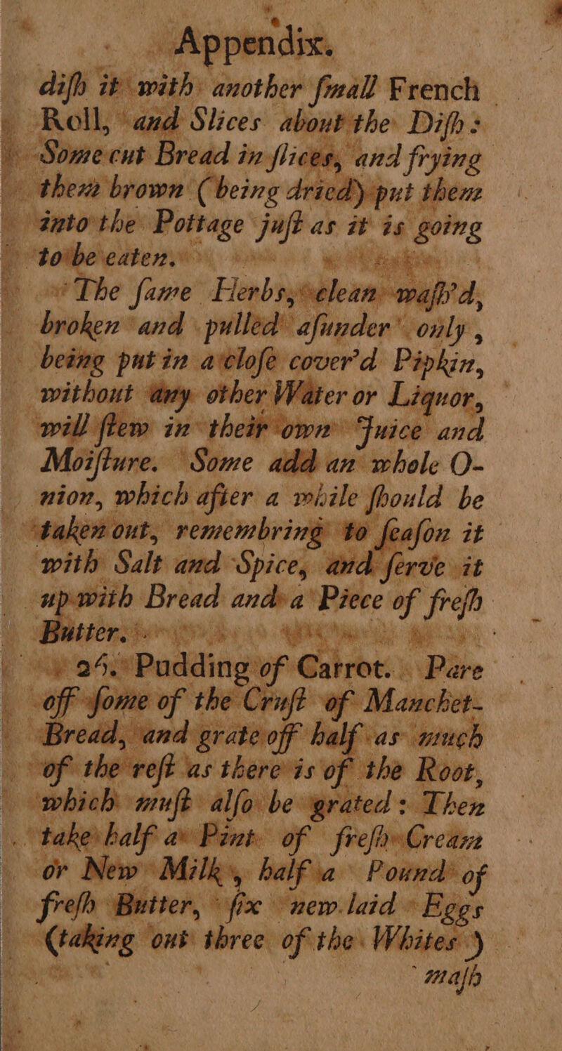 ae o a dip eveaes another fall French i Roll, ‘and Slices about the Difh > pian ect Bread in. fiices, and fi frying thera brown Cheing Arica yp t thene antorthe Pottage juft as it is going _ torbecaten, leo ae ya ‘aah 4 f The fame Herbs; elea wasp A, broken “and pulled’ afunder’ only, Sk being putin avclofe cover'd “Lait without “amy. nen Vater or Lig 3 will ftew in: their own ne asiphcnt | Moifture. AStore bien whole O- _ nion, which after a rbile foould be at Atujosionts’ ‘remembring to feafon it | with Salt and ‘Spice, anc 7 ferve it > Buttons 3 Vath rae ( eg Padding of a hex ie ‘Pte AN: off fome of the Crift “of Mancket- L Bread, and grateof half as ninch of the reft as there is of the Root, t whicd aft alfo. be grated: Then taker half av Pint of frefaw Crean or New Milk», balfia Pound of ms ‘Butter, © he new.laid » Fegs ge isi three. ee Whites) — | map pendix.