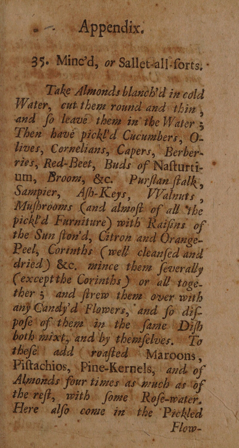 o— Ailippiedes: eS Rs ees Se aS Le agi a ne a bee 985+ Mine’d, or Sallet-all-forts; - it aa ee ee Dake Alinonds blaneh'd incald Water, ‘cut thene round and thin’, and fo leave) thetp in’ the Water 5 Lhen have pickld Cucumbers, O- - lives, Cornelians, Capers, Berber vies; Red»Beet, Buds of Natturti- * um, | Broom 8er \ Purflan fialk:, - _ Sampier, Afh- Keys, VValuuts , — Mifprooms Cand almoftof all “the _ pickhd Furniture) with k aifins of the Sun frond, Gitron and Orange- Peel, Coriaths' (well cleanfed and é ‘dried) &amp;e, mince thers feverally | ACexceptthe Corinths Dor all toge- ther 5 *and iftrew then ayer with any Candy 'd Flowers, and Jo dif- Pale’ of there) a2 . the faire Difh both mixts and by thenfelues. © To thefe!! add ( spoafted = Ma roons , Piftachios, .Pine-Kernels; | ance of _ Altnonds' four times as much as of _ the-reft, with fome Rofe-waater, Frere: allo. come in’ the “Pickled he f. DRL te * , ies a a Flow-