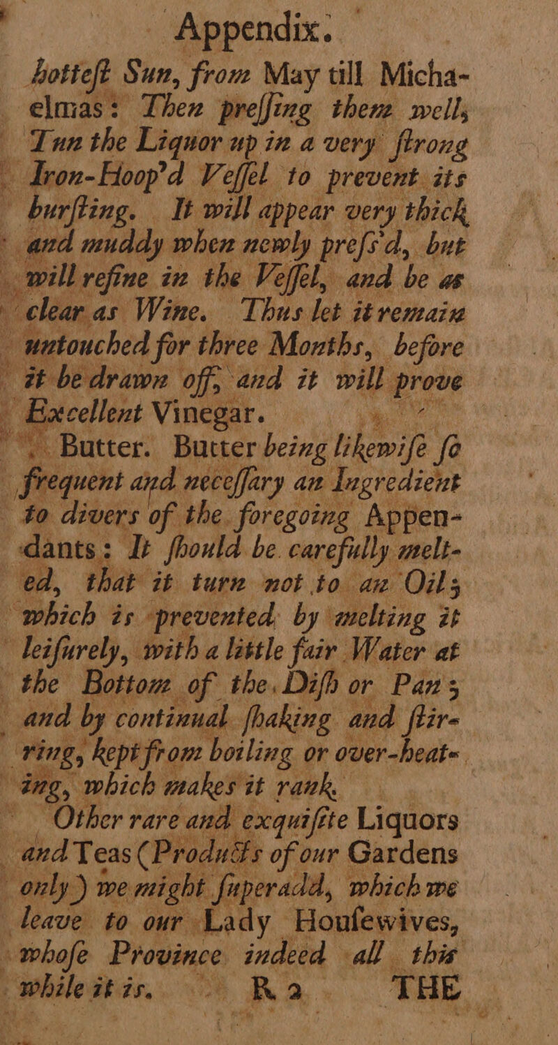 Appendix. | ee Sun, from May till Micha- —elmas: Then preffing then well, Lun the Liquor up in avery firong Herbed Veffel to prevent its burfting. It will appear very thick | andl muddy when newly prefs'd, but will refine in the Veffel, and be ut clear as Wine. Thus let itremain ; untouched for three Months, before it bedrawn ‘off, and it will pret Hxcellent Vinegar. : he Butter. Bucter being phewile fe | frequent and neceffary ax Ingredient : “to divers of the. foregoing Appen- dants: It should be carefully melt- ed, that it turn not to az Oils which és prevented: by melting it leifurely, with a little fair Water at the Botton of the. Difh or Pans and by continual fhaking and ftir. _ ving, Rept from boiling or over-heat« ing, which makes it rank, Other rare and exqai tte Liquors and Teas ( Produits of our Gardens only) we might fuperadd, which me leave to our Lady Honfewives, - whofe Province indeed all this _ whale his, A a ‘THE ote oe