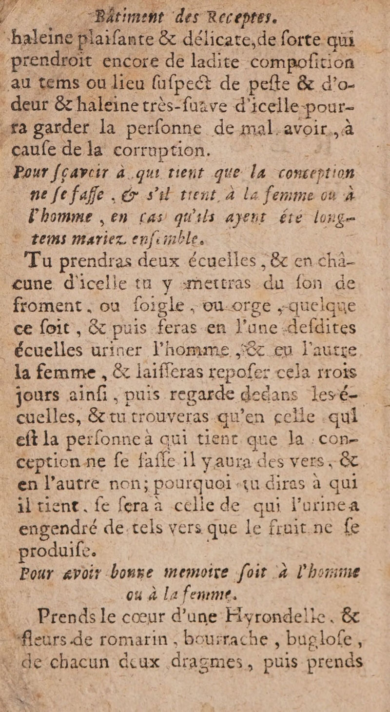 “haleine te & délicate,de forte qui ‘prendroït encore de ladite compofition au tems ou lieu fufpet de pefte & d’o- : deur & haleine très-fazve d'icelle- pour «ta garder la perfonne de mal.avoir., a çaufe de la corruption. | Pour fcavcir à qui tient que la conception ne fefaffe , € si trent à la femme Où d l'homme , en cas quils ayent été long © tems mariez. enfiinble. Tu prendras deux écuelles 78 en cha- cune d'icelle tu y smettras du fon de froment , ou foigle , ou-orge .-quelque ce foit , & puis. tas da June: defdites lécuelles uriner l’homme :@c eu l'autre la femme , & laifferas repofer cela rroîs jours ainf spuis regarde dedans lesé- cuelles, & tu trouveras qu’en celle .qui eft la perfonne a qui tient que la :con- ceptionne fe faffe il yaura des vers. & en l’autre non; pourquoi «tu diras à qui il tient. fe fera à -célle de qui l’orinea engendré de.tels vers que le fruit.ne fe produife. Pour avoir bonze memoire foit à l’hon: ou à La femme. “Prendi le cœur d’une Hyrondelle, & RAR de romarin, bourrache , buglofe ; de chacun Acux . dragmes, puis prends i x \w 4 de
