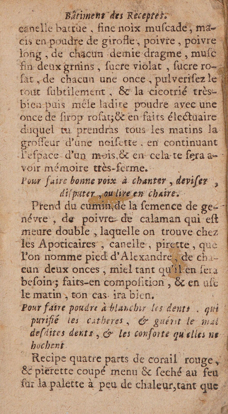 mens des Recepteto. © — canelle bactüe , fine noix mufcade; ma- ‘cis en-poudre de girofle, poivie , poivre long, de chactn -dernie dragme , mufc fin deux grmins, fucre violat , bière ro= fit ,de chacun une once, pulverifez le tout fubtilement, &amp; la cicotrié très- bien-puis mêle ladire poudre avec une | once de firop rofay 8 en faits éleétüaire | daquel mu er tous les matins la | groffeur d'une neifette . en continuant | l'efpace. d'un mois, 8 encela-te fera a- - vo mémoire très-ferme. ‘our faire bonne voix è chanter, ie. dif parer notre ve en -«Phuires : ) _ Prend du cuminde ps feménee de ge À _névre, de poivre de calaman qui eft © meure double , laquelle on trouve chez | les Apoticaires ; canelle’, piretté , que | l'on nomme pied d’ Alexandreg de cha cun deux onces , miel tant qu'ile befoin: faits-en compoli tion, &amp; en ult le matin; ton cas. ira bien, i Pour faire pondre Ablanchir les dents ‘ giri pi purifie les citheres, © guént le mai defdites dente, &amp; les conforte: qu'elles ne bochent _ Recipe quatre parts de corail rouge, + È pierette coupé menu &amp; feché au feu für la palette è à pes de chaleur,tant que / do pi pe Fe