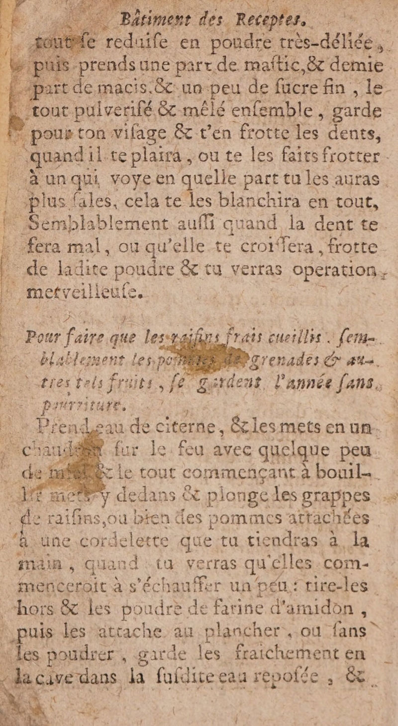 ESTE aie en poudre très-déliée, | 1 prendst une part.de maitic,&amp; demie. de macis.&amp;cun-peu de facre fn , le E'tout pulverifé &amp;x- mêlé enfemble, garde È ci pour ton. vifage &amp; ten frotte Res dents, va quand il.te plaira , ou te les faits frotter. ‘A unqui voyeen quelle part tu les auras. fi plus fales, cela te les blanchira en tout, ! Semblablement.auffi quand la dent te. {fera mal, où qu’elle te croifera frotte de ladite HORdiE: &amp; tu verras OPA Rion ‘ metveilieufe. SARI 2 4 x su er faire que les-y. De blablement les pos i: tres Fes früits, fe prrriture, ni e + Prendsau dé citerne, écles mets en un. ian? fur le. feu avec quelque peu. Mec Le tout commençant à boul Et: y dedans &amp; plongedes grappes à | Di raifins,0u bien des pommes attachées une. corde lette que:tu tiendras. à, la main, quand ta verras qu ‘elles : com- menceroit à s'échauffer un'péu: rire-les hors &amp; les poudre de farine d'amidon , is les attache an plancher ou {ans ” DE poudrer , garde les fraichement en ; da cave dans, la fufdice eau repofée , da: - frs frats cuerilss fera». aerdent l’année pe |
