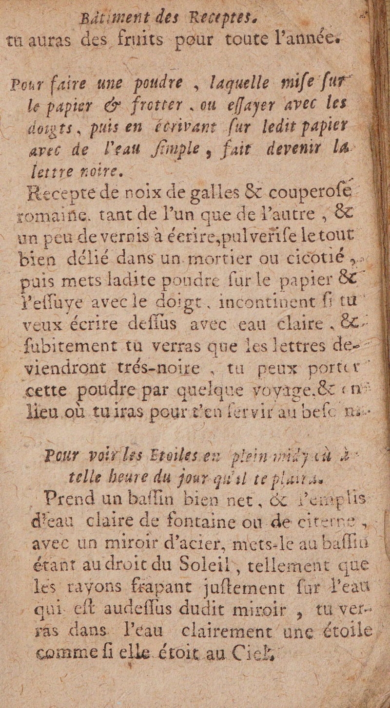 Batiment des Recepres 2, È tu auras des. Fruits iu toute l'année: Pour faire. une poudre à laquelle ife fur le papier © frotter . ou effayer avec les domgts, puis en écrivant fur ledit papier avec de l'eau fimple , fair devenir la: lettre noire. Recepte de noix de galles &c. couperofé. romance. tant de l’un que de l’autre , ST un peu de vernis à éerire,pulvertfe le tout puis mets ladite poudre fur le papier de” FR avec le doigt. incontinent fr tu” eux écrire defius avec eau claire . ez: È; cette poudre par. quelque voyige.ëc «n° lieu où tuiras paurs Ven fervirau si dele mé pour voir les Eroilese en plein vid ja è telle heure du jour qual te faite PIL un ballin bien ner, & Pes plis 1 claire de fontaine ou de citerne ,,. | étant audroit du Soleil , tellement que les rayons ffapant Juftement far Veni : qui eft audeflus dudit miroir , tu vers eg” 2 K