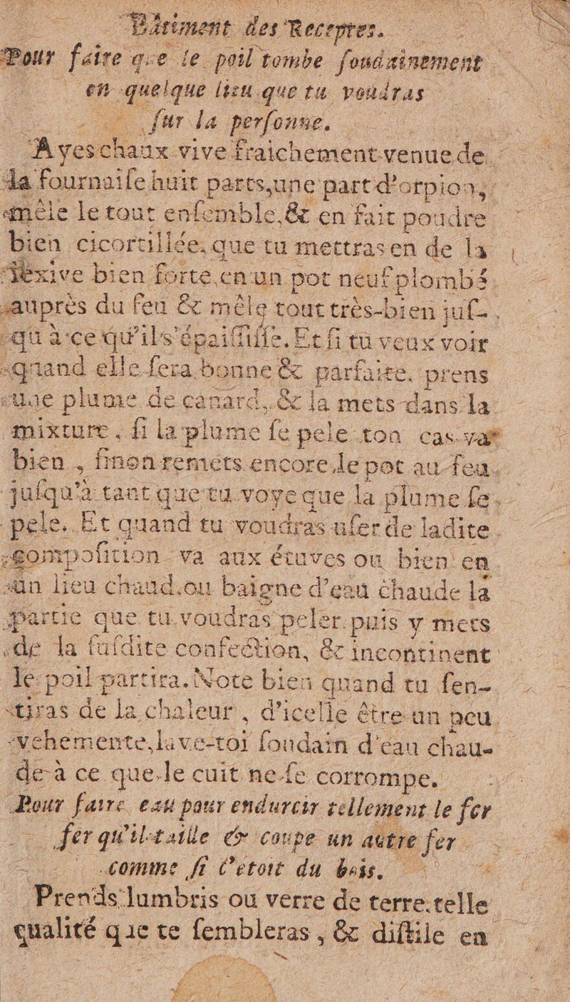 Pour fre que le poil tombe fondrinement en quelque lc. sque tu VOndTas | {ur la perfonne. | o ‘A yes. Lu vive fraichement venue de. da Fournaife | huit parts,une part dì otpion, mêle le tout enfemble &amp; en fait pox dre bien cicortillée, Que tu mettrasen de la éxive bien forte. en un pot neuf plombs saUpres du feu &amp; mêle touttrès-bien ju£, qu ace. ve ils'epaifiuife. Et f tu veux voir | pen elle i bonne È parfaite. prens ue plume de canard. &amp; la metsdansla: - mixture, fi ig plume Re pele.ton cas-yaf bien, finon remets encore.le pot au-feu.. jufqu® A tant guetu voyeque la plume fe. | pele. Et qui tu voudras ufer del ladite . -Sompofition va aux étuves où bien en. sn lieu Chatd.ou baigne d’eau Chaude la partie que tu. voudras peler. puis Y MES «de la ie confection, &amp; incontinent le: poil vera Note bien quand tu fen- “Uras de ne chaleur, d’icelle &amp; être un peu vehemente. lave-toi foudain d' cau chau- dei ce que.le cuit ne.fe cormompe. 2 Pour faire eau pour endurcir tellement le fer fer quiltsille € ‘coupe un autre sera comme ff C’etoit di bass. Prends lumbris ou verre de terre. telle qualité DE te fembleras , &amp; diftile en PA + y