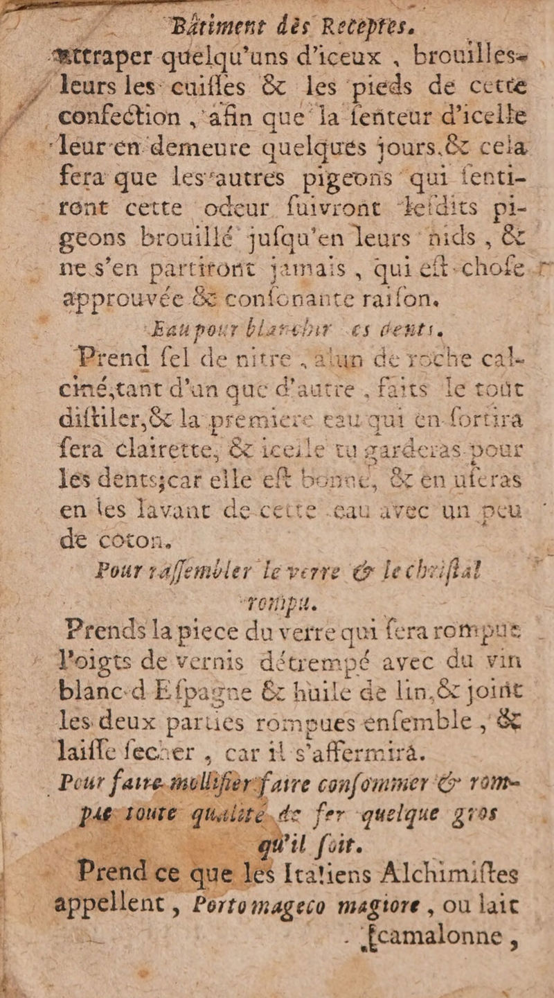 Aso A | Bdrimene dès ‘Recepres, | æctraper quelqu’uns d’iceux , brouillese . # “leurs les euifles &amp; les pieds de cette È confection ,'afin que la feñteur d’icelle *leur-en demente quelques jours. à &amp; cela fera que les’autres pigeons qui fenti- «rent cette odeur, fuivront ‘keidits pi- geons brouillé: jufqu'en leurs nids, È 5 ne s’en partitont jamais , qui eli chofe.r approuvée 85 confonante raifon. -Eaupour blanchir es denti, Prend fel de nitre valun de TOERE cal ciné;tant d’un que d'autre. faits le toût diftiler,&amp; la premiere eau qui en fortira fera clairette, &amp; Mie tu garderas-pour les dentsjcar elle eff boned, &amp; en uferas enles lavanr de cette .eau avec un peu de coton. Pour raffembler le verre @ leche va “rompa. Prendi la piece du verre qui fera rompue V’oigts de vernis dé “trempé Avec du vin ‘blanc:d Efpagne &amp; huile de lin, jornrit 00. les deux parties on vues enfemble si i | aie fecrer , car vaffermira. Pour fase confommer'È rom doute qualiro dc fer quelque gros DI; Pil fot. e que le: Italiens Alchimiftes 0 ‘appellent, Porto mageco magiore, Où lait Bi . fcamalonne,