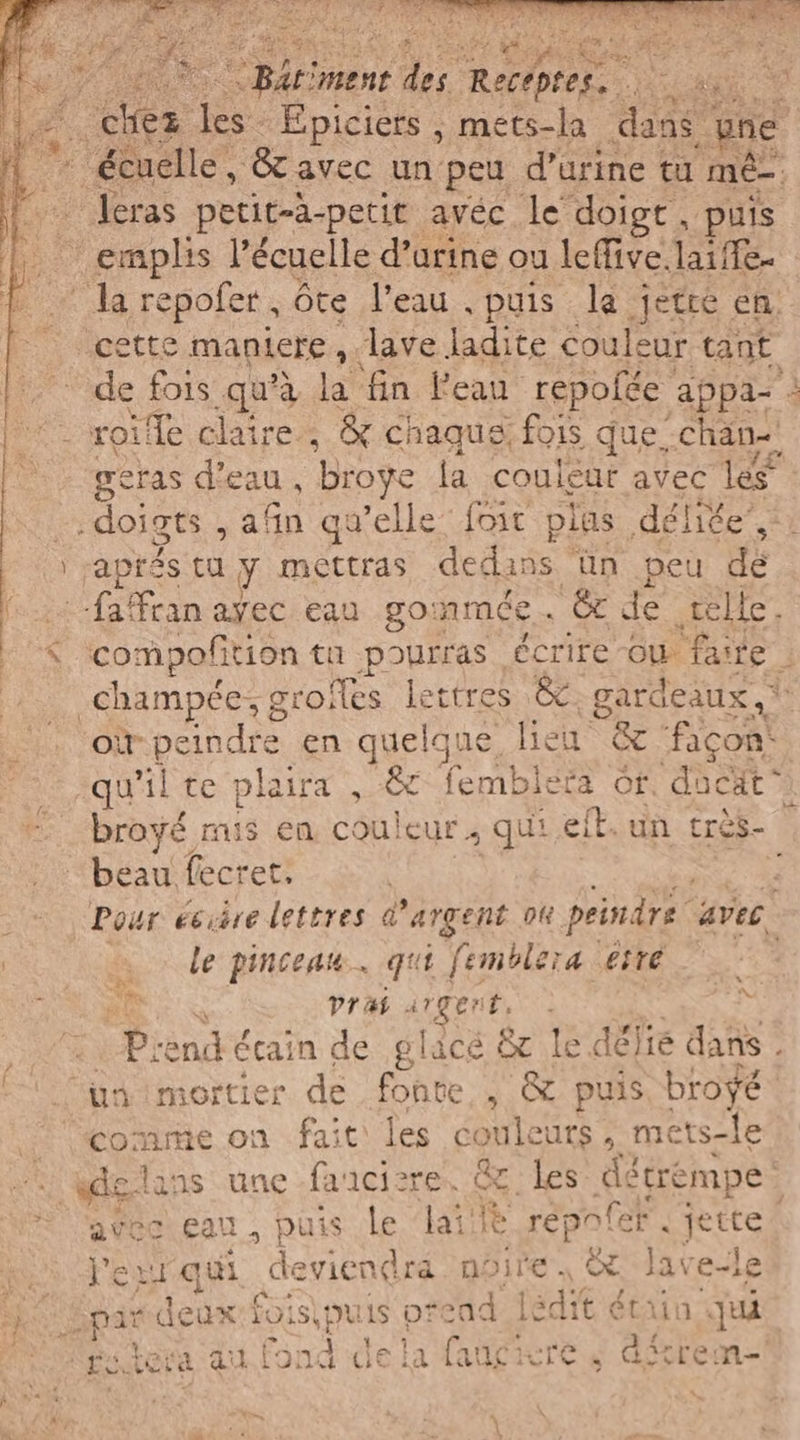 DV “Rein ‘ment de Ra agi a. ex Epiciers ; mets-la ce ne [o écuelle, &amp; avec un peu d'urine tu mê- Jeras petit-à-petit avéc le doigt, puis °° emplis l’écuelle d’urine ou leffive aile. + . la repofer, ôte l'eau puis la jetre en. cette m maniere , lave ladite couleur tant He fois qu’à la fin l'eau repofée appa- : |: roille claire, &amp; chaque fois que chan. È ; peras dicau, broye la couleur avec les” # doigts , afin qu’elle {bit plas déliée”,: | | aprés tu y mettras dedans ün peu dé (00 -faffran ayec eau go nmée '&amp; de tele. < compofition tu pourras écrire ou fante .champée; groïfes lettres &amp;. gardeaux ,* où re en quelque lieu &amp; ‘façon: qu’il te ph aira , &amp;c fembleta of, dücät à broyé mis en couleur, qui eil. un cres-o beau fecret. 3 Pour eciire lettres @ argent oh peindre avec. | … le pinceau. qui femblera este Ma prai atgert, . Piend écain de placé &amp; le délié dans. ‘un mortier de fonte , &amp; puis broÿé comme on fait les CONI , mets-Îe A elans une fa cire OC hes détrempe avec eau, pu is le dai ® repoler. jette! Vept qui deviendra noire | © lave-le Sparideax fois puis prend ledit étain qui SE tera au fond dela faugicre 4 dire
