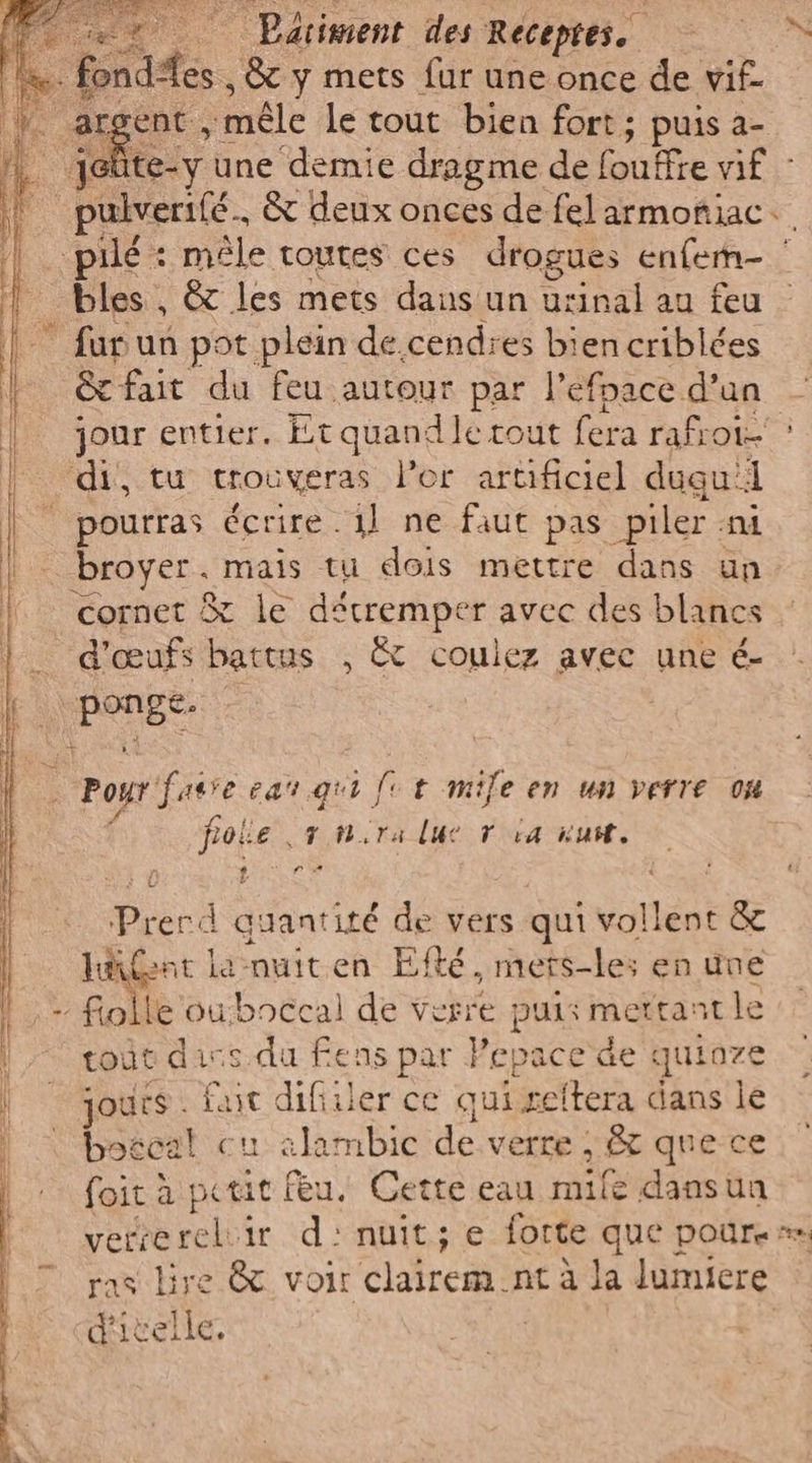 ce | Parignent des Recepres.. Re argent mêle le tout bien fort; puis a- Fi une demie dragme de fouffre vif - pulverilé. &amp; deux onces de felarmoftiiac.. à cal : mêle toutes ces drogues enferm- | bles , &amp; les mets daus un urinal au feu furun pot plein de. cendres biencriblées &amp; fait du feu autour par l’efnace d’un jour entier. Et quandle tout fera rafioi > ‘di, tu trouveras l’or artificiel dugu: i pourras écrire. 1} ne faut pas piler ni | broyer. mais tu dois mettre dans un cornet &amp; le décremper avec des blancs d'œufs battus , &amp; coulez avec une é- ire © Poyr fasre ea qui) fit mile en un verre 04 père er Tia nu. Pa) roper at page … D re >> So Lia tota, nio Tad Alla Hé NO SP, - ON VOTRE ee ces mm TE VO quantité de vers qui vollent &amp; | LA font la muiten E&amp; té. mets-les en une |, - folle ouboccal de verre puis mettant le tout dis du fens par Pepace de quioze | jours. fut dif) ler ce qui reltera dans le ì bogcal cu alambic de verre ; , que ce | foit à petit feu. Cette eau mile dansun ’ UE role ir d'nuit; e forte que poure= | 7 ras lire &amp; voir clairem : nt à la lumiere
