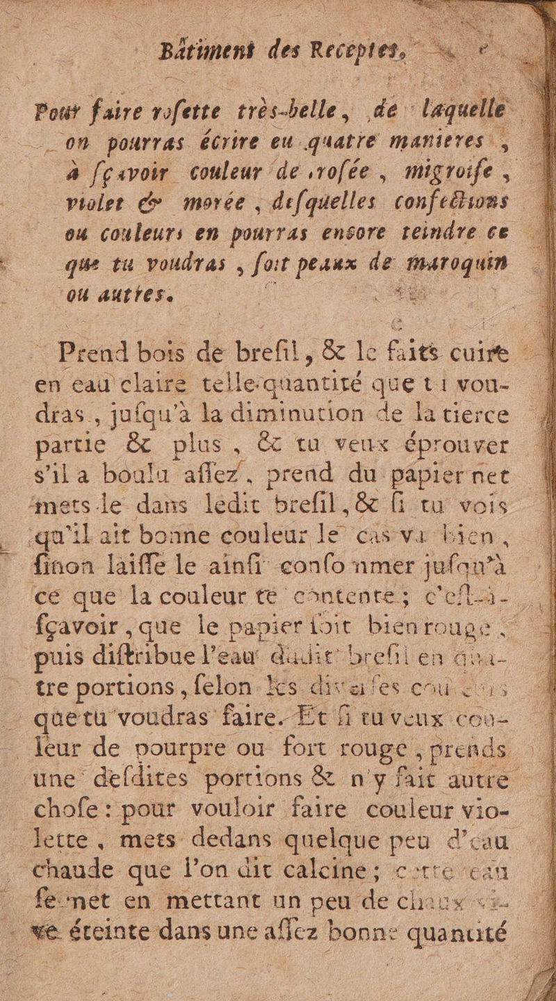 LES Bériment di Recente, Gc Pout faire rofett très-belle, de Laquelle | __ OM pourras écrire eu quatre mañieres à cavoir couleur ‘de ,rofée , migroife , violet &amp;&gt; morée , defquelles confeltia ou couleurs en pourras ensore reindre ce que tu voudras , fot L peaux de pit en eau claire telle-quantité Lo t1 vou- dras., jufqu’à la diminution de la tierce partie &amp; plus, &amp; ta veux éprouver s'ila boulu afle7, prend du papiernet metsle dans ledit brefil, &amp; fi ta vois ‘qu'il ait bonne couleur le cas va bien, finon laiffe le ainfi confo nmer juiqu?e à fçavoir ,que le papier Lit bieni rouge tre portions, felon is diva fes cu is quetu voudras faire. Etf tuveux cou- chofe : pour vouloir faire couleur vio- lette, mets dedans quelque peu d’éau chaude que l’on dit calcine; corte can fe met en mettant un peu de chaux es