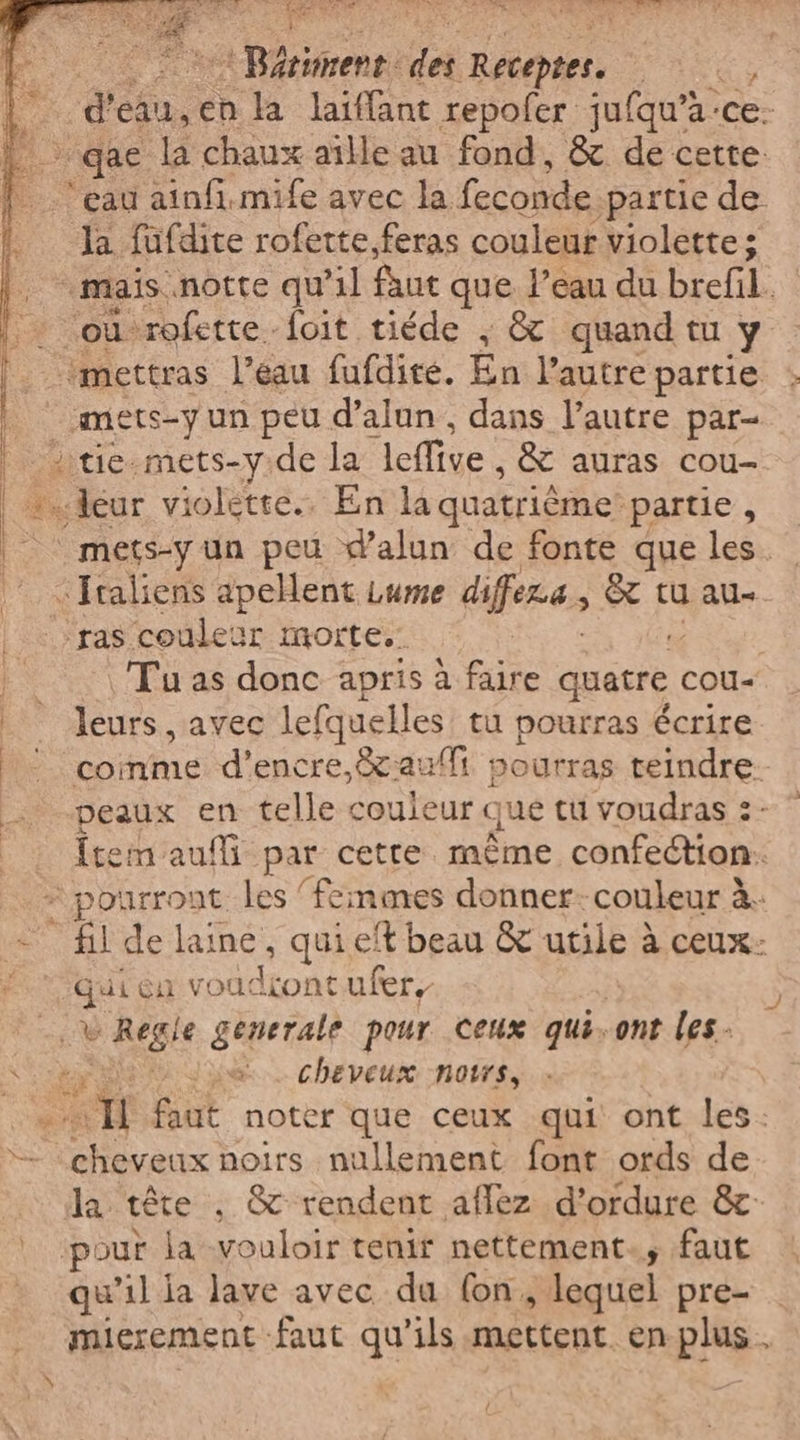 AE | Rériment da HA, | d'eau, en la laiffant repofer jufqu’a ‘ce; | qae la chaux aille au fond, &amp; de cette: ‘eau ainfi.mife avec la feconde partie de Ja fufdite rofette, feras couleur violette; “mais notte qu'il faut que l’eau du brefil. “où: ‘rofette. foit tiéde ; &amp; quand tu Y ‘*mettras l'eau fufdité. En l’autre partie mets-yun peu d’alun, dans l’autre par- | die-mets-y.de la leffive, &amp; auras cou- eur violette. En la quatrième partie , | mets-y un peu dalun de fonte que les. «Italiens apellent Lume diffe, È tu au ‘ras couleur morte. Tu as donc apris à faire quatre. COU- leurs, avec lefquelles tu pourras écrire coinme d'encre, auf pourras teindre. peaux en telle couleur que tu voudras :- {tem auf par cette mème confection: - pourront les ‘femmes donner: couleur à. - fil de laine, quieft beau &amp; utile à ceux: Qui ca 1 Milioni ufer, i &gt; Regle generale pour Ceux qui. ont les x e. cheveux notes, | “n UE noter que ceux qui ont les. 2 jrs noirs nullement font ords de la téte , &amp; rendent aflez d’ordure &amp; ‘pour la vouloir tenir nettement. faut qu'il ja lave avec du (on. plequel pre- mierement-faut qu'ils mettent. en plus. N