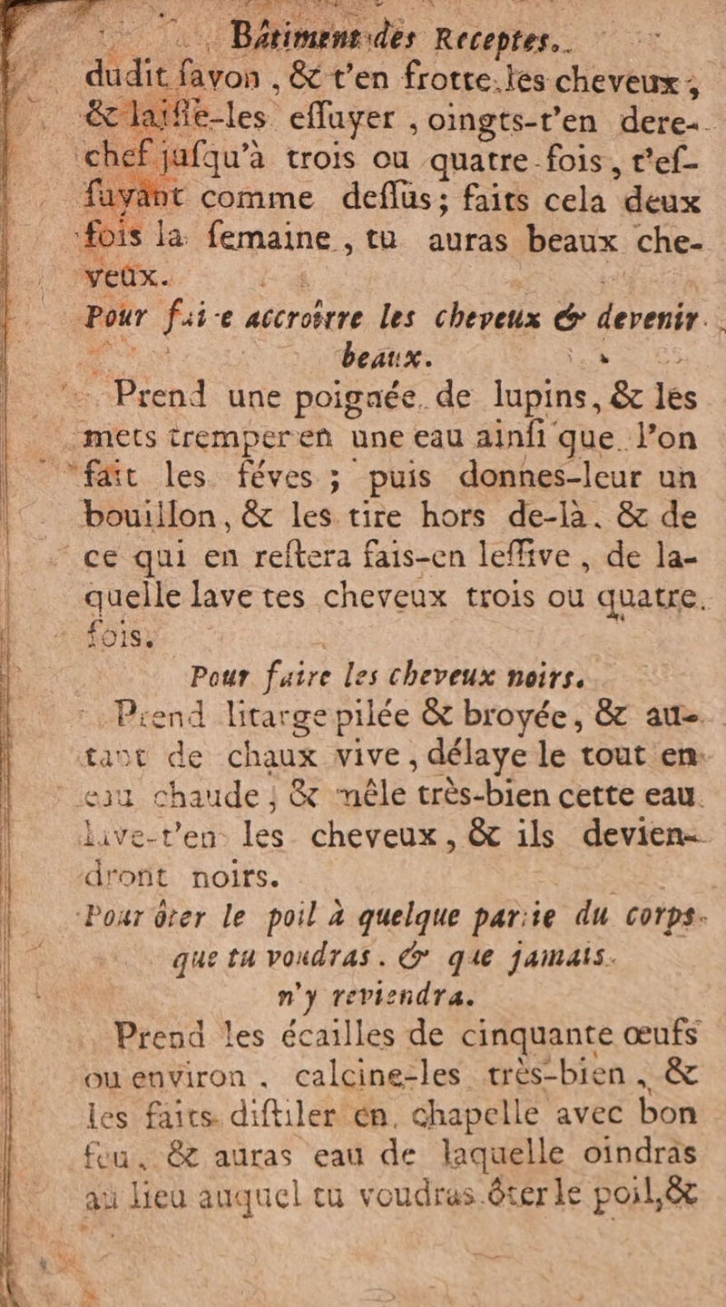 © Bétimentides Receptes.. Fin Dia &amp; t'en frotte.les cheveux ; &amp;c laife-les effuyer , oingts-t’en dere+ per. jafqu'à trois ou quatre fois, r'ef- fuyant comme deflus; faits cela “deux “fois la: fais, th. auras beaux che- veûx. Pour fai «e accroërre les cheveux È eh. Ù | beaux. ia Prend une poignée. de lupins, &amp; les mets tremperen une eau ainfi que l’on fair les. féves ; puis donnes-leur un bouillon, &amp; les tire hors de-là. &amp; de ce qui en reftera fais-en leffive , de la- quelle lave tes cheveux trois ou quatre. fois: Pour faire les cheveux noirs. Prend litarge pilée &amp; broyée, &amp; auto tant de chaux vive, délaye le tout en: eau chaude }; &amp; méle ‘très-bien cette eau. live-t’en. les cheveux, &amp; ils devien- dront noirs. : Pour ôter le poil à quelque pariie du corps. que tu voudras. G que jamais. n'y reviendra. Prend les écailles de cinquante œufs ouenviron . calcine-les très-bien , &amp; les faits diftiler en, chapelle avec bon feu, &amp; auras eau de laquelle oindras av lieu auquel cu voudras ôter le poil,ëx