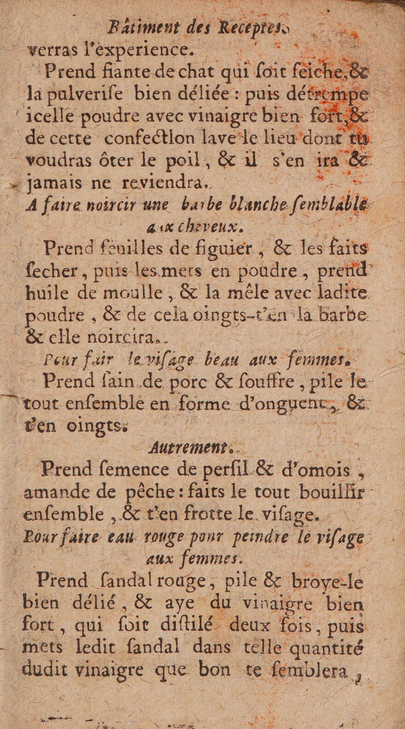 Bis st à Réétpiels = «verras Tegpenemte 4 i ‘Prend fiante de chat qui i (oir feic he fe cla pulverife bien déliée : ‘puis déteti ‘pe ‘icelle poudre avec vinaigre bien foft,&amp;c de cette confection laverle lieu ‘dont to. “ voudras ôter le poil, &amp; il s'en im. lai »* Jamais ne reviendra... È i A faire noërcir une barbe Blanche enable ee aux cheveux, La Prend feuilles de figuier , &amp; tà ae ‘ fecher, puis lesmerts en poudre , prend huile dr moulle , &amp; la mêle avec ladite. poudre , &amp; de cela, oingts-t'en ‘la Barbe &amp; che noircira.. | Peur fair levifage desi aux ne | Prend fain. de porc &amp; fouffre , pile fe tout enfemblé en forme d'onguene, Le ven oingtss o) | Autrement. x. Prend finale de perfil.&amp; Como; 4 amande de pêche: faits le tout bouillir - — enfemble , &amp; t'en frotte le. vifage.… | | Pour faire cau ronge ponr peindre le PHARE | . &gt; aux femmes. . Prend fandal rouge, pile &amp; broyele bien délié, &amp; aye du vinaigre bien fort, qui foie diftilé deux fois, puis sr . mets ledit fandal dans telle quantité dudit vinaigre que Lo te femblera I