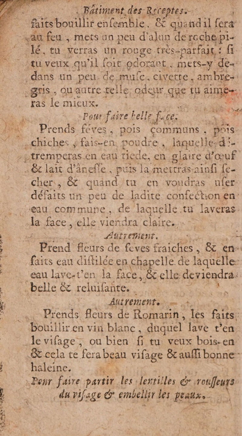 AR. | Bétiment. des: -Reteptesi &gt; GENRE faitsbonilli: enfemble. &amp; quand: il fera “au feu , mers un peu d'alun dercchepi- lé. tu Verras un rouge. trèés-parfalg,: fi tu veux qu ‘il foit ‘gdorant. mers-y de dans un_peu. de mulc, cette, ambre -gns., qu'autre tel Ile, gdesi r Que tu AR ras le mieux. | SN Di »Pout:faire belle fase: Zare ‘dg } 4 Prends féves, pois communs. pois chiches $ fais-en: por dre laquelled* .\tremperas.én cau tiede, en glaire d'œuf 16 lait d’änelle , puis la mettras: iofi fe- cher, &amp; quand tu en voudras ufer defaits ur peu de..ladite RE onen' «eau. commune, de laquelle.tu laveras: a face, elle viendra clai Less CA Autrement. 0% A , Arend Hours de loves fraiciieso È &amp; en iii darts eau diftilée en chapelle de laquelle: i eau lave-t'en la face, &amp;elle deviendra: a belle &amp; reluifante. 1. | 1 È: Autrement. E F4 Prends fleurs de Romarin, les faits, Bouilliren vin blanc, duguel lave t'en. «Je vifage; ou bien fi tu veux bois- en: cela te Tera bean vifage &amp;aufli bonne haleine. ta «Ponr faire partir les: lentilles px; rofeurs du vifage &amp; embellit les NL sas Sr) Das sd Se | Ka ce Pl a Le