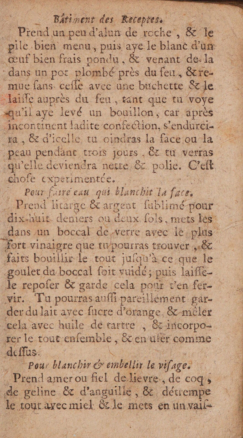 * Piend un.peu d’ alun de reche', &amp; he pile bien menu, puis aye le blane d'a. “of bien frais pondu, &amp; venant dela dans un pot plombé près du feu, &amp;re- mue fans. cefle avec une buchette &amp; de &gt; aie anprès du feu, tint que tu voye aQquilaye levé un bouillon, car après vAncontinent adito. confedion, Sendurei= : ‘ra, &amp;d'icelle tu oindras la face ou la peau pendant trois jours, CT tu verras — qu'elle deviendra nese .&amp;. polie. LE | chofe cxperimentce.. . Hem … Pour fasre eau qui blanchit Ta face, Prend Htrarge &amp; argent fublimé-pour “dix! huit. depiers ou,denx fols, nrets les: dans. un boccal de.werre avec lè, plus” fort vinaigre que ru pourras trouver sell. faits bouillir le tout jufqu'à ce que, le: -goulet du boccal foit vuidé; puis laifle- le repofer &amp; garde cela pont t'en fer © ‘vir. Tu pourras auffi pareillement par der du lait avec fucre d’ Orange, &amp;-mêler cel avec huile dé tartre ; Gi incorpo= AA Di lo tout: enfemble, x n VE comine Pour blanchir x embellix le TO ci À A amer ou fiel de.lievre., de cos © | de “geline &amp; d'anguilie , 8 détrempe de da miel dle micts en un valle n fini A