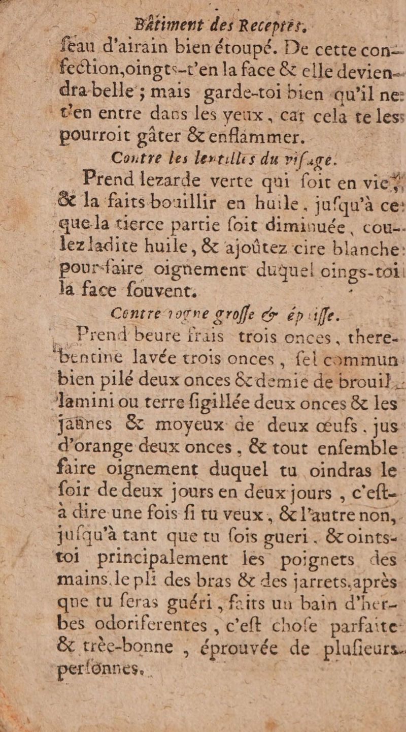 _feau d’airain bien étoupé. De cette con-- ‘’fe@ion,oingts-t’en la face &amp; elle devien dra-belle‘; mais garde-toi bien qu’il ne: c'en entre dans les yeux, cat cela te less | pourroit gâter &amp; enflammer. &gt; Contre les lenrilles du vifuge. ._ Prend lezarde verte qui foit en vie?! &amp; la faitsbouillir en huile. jufqu'à ce: «quela tierce partie foit diminuée, cou ‘ lézladite huile, &amp; ajoûtez cire blanche: | pountaire oignement duquel oings-toi. la face fouvent. (RSA Centre rogne groffe &amp; épufle. a _ Prend beure frais trois onces, there- ‘bentine lavée trois onces , fel commun: bien pilé deux onces &amp; demie de brouil.. ‘lamini ou terre figillée deux onces &amp; les’ Jaûnes &amp; moyeux de deux œufs. jus: d’orange deux onces, &amp; tout enfemble. faire oignement duquel tu oindras le ‘foir de deux jours en deux jours , c'eft-. “a dire une fois fi tu veux, &amp; l’autre non... juiqu'à tant que tu fois gueri. &amp;oints- toi principalement jes poignets des mains. le pli des bras &amp; des jarrets,après que tu feras guéri, faits un bain d’her= bes odoriferentes , c’eft chofe parfaite: È trèe-bonne , éprouvée de plufeurs: per!ônnes. 1 |