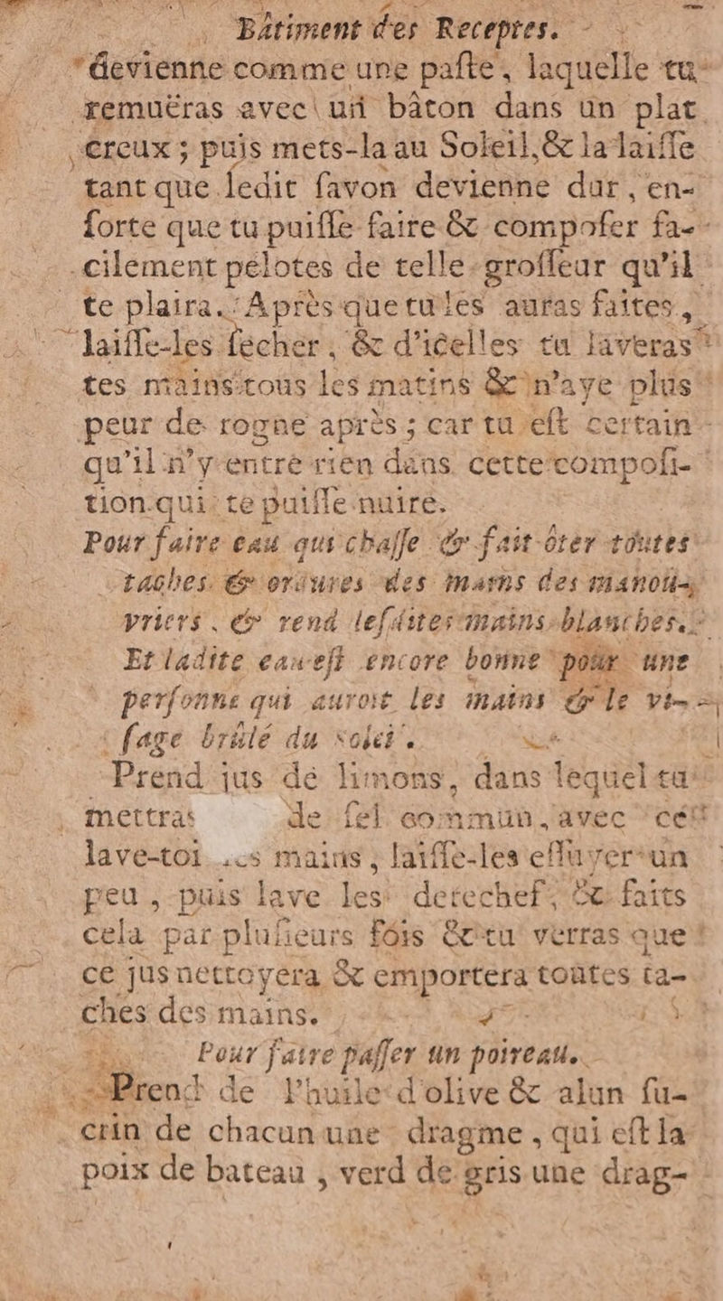 *dievienne comme une pate, laquelle tu remuëras avec | ui bâton dans un plat vCrcux ; puis mets-la au Soleil,&amp; ladaiffe tant que ledit favon devienne dur , en forte que tu puiffe faire &amp; compofer fa=- .cilement pelotes de telle-groffear qu'il te plaira.’ Après quetules auras faites, 'laiflestes: écher , Sed’ celles tu lavenieti tes mainstous les matins &amp;)n'aye plus‘ peur de rogne après; car tu, ft certain gu 11: ÿentrés rien dans. cette compofi- tion. qui: te putfle nuire. Pour faire eau qus chafle &amp; fait-oter toutes! —taches @eriures des mams des mano vriers, &amp; rend (efter nains; blanches.” Etladite caweft encore bonne por une ° perfonne qui auroit les nains le vi-= | fage brûle du NoiéE e 54 | | Prend : jus dé limons, dans lequel tu mettras de fl commun avec cent lave-toi..cs mains , laiffe-les efuyerun peu , puis lave les: defechef; de faits cela par pluficurs Fois êcitu verras que 7. cé jusnettoyera &amp; emportera toñtes ta- ches des mains. et, NOTE LA au faire paffer un poireau. :kSPrenc de Phuile&lt;d'olive &amp; alun fu- _crin de chacun une dragme , qui eft la poix de bateau , verd de gris une drag- - LARE