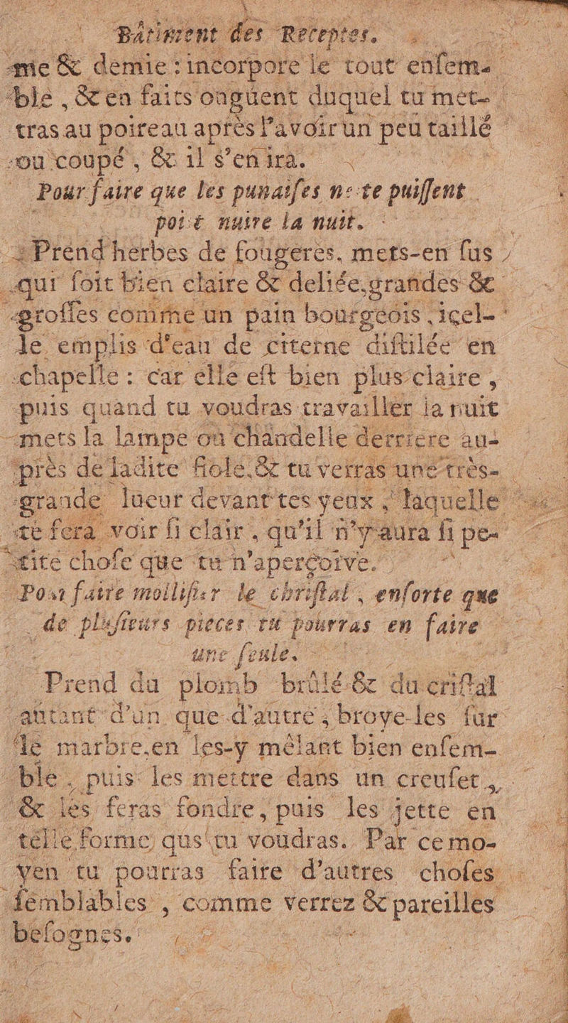 PRE. RRQ IT ne Tin SE se CO à, ci “étient a Retepte M me demie : incorpore le sa enfeme Ù ble &amp;en faics onguent duquel i tu met | ‘tras au poireau après ! Pavoirun peu: taillé ou coupé, Sc il S'enira. | / Pour faire que les punaifes nese AT ui: poié nuire la nuit. . | piand herbes de fougeres, mers-en us qu, foit bien claire &amp; deliée, grandes &amp; “grof {fes comme. un pain bourgéois, cel‘ de. emplis ‘d’e eau de citerne Ale en ‘chapelle : car elle eft bien plus claire , puis quand tu voudras travailler ia nuit “mess la lampe où ‘chandelle detriere aus “près deladite fiolé.&amp; tu verras unetres- À ‘gra: ade lüeur devanttes yeux laquelle ‘ se fe a Voir fi clair qu “ln “paura hi pe 2 Site chofe que ta n ‘apercoive. Fa Pont faire mollifir le chriflal, enforte que de plufieurs pieces ru ina en faire # | une feule. a i Drend da plomb brilé-8 du Gia i di ant d'un, que. d'air, brove-les für: le marbre,en les-y mêlant bien enfem- | ble. puis: les mettre dans un creufet.,, | ! Lg les feras fondre, puis les jette en i tél Le, Forme gus'm Soda Par cemo- Ven tu pourras faite d’autres chofes +: befognes. 148 “ È À È &gt; taz dI S vo