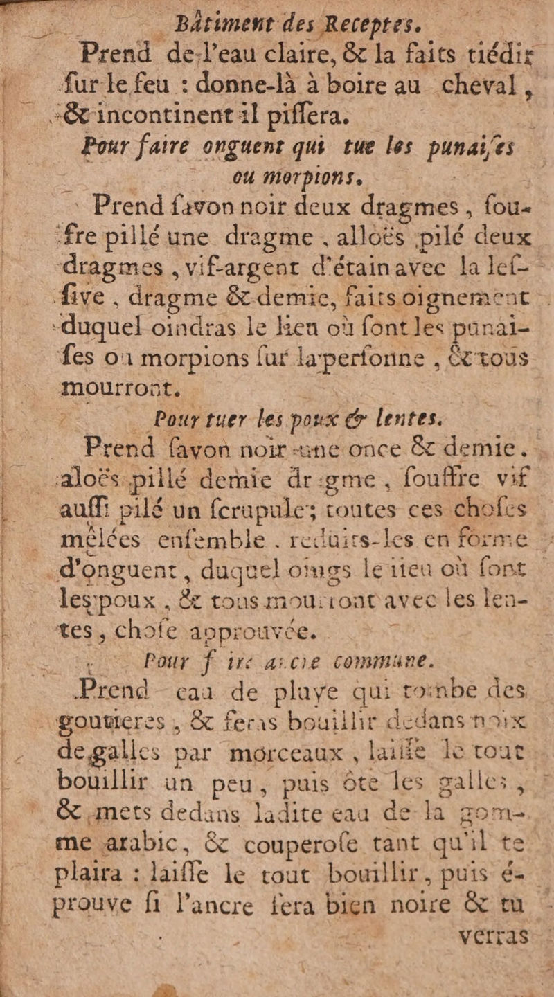 er me. ad NE iii ii Bâtiment des Receptes.. fur le feu : donne-là à boire au cheval, Pour faire onguent qui tue les punaies up 04 morpions. ‘ Prend favon noir deux dragmes , fou- dragmes , vifargent d'étainavec la let fes 01 morpions fur laperfonne , &amp;tous mourront. °- Pourtuer les poux @ lentes. Prend favon noir une once &amp; demie. : auffi pilé un ferupule; toutes ces chofes meélées enfemble . reduirs-les en forme ” les:poux., &amp; tous mou:ront avec les lea- tes, chofe anprouvée. 7 i Pour f ire aicie commune. Prend caa de playe qui roinbe des degalles par morceaux, laiiie le tout bouillir un peu, puis 6te les gallez, &amp;imets dedans ladite eau de la gom- me arabic, &amp; couperofe tant qu'il te plaira : laifle le tout bouillir, puis é- prouve fi l’ancre fera bien noire &amp; tu verras